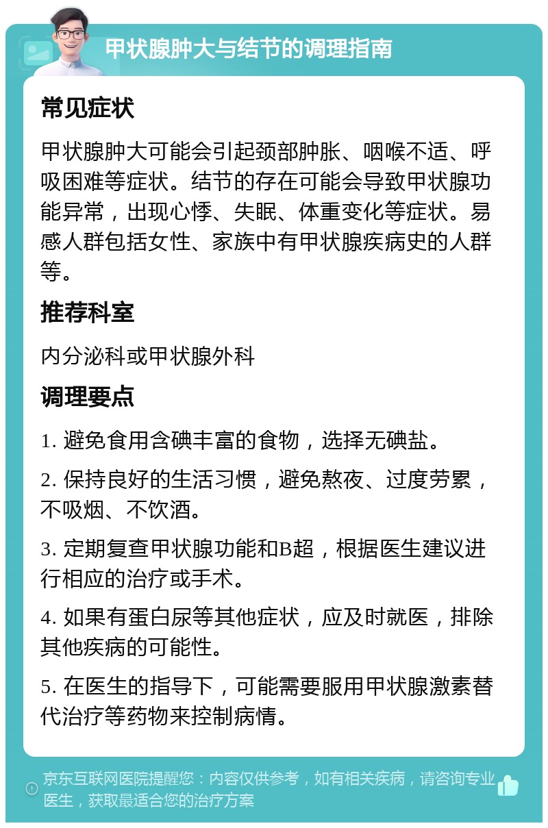 甲状腺肿大与结节的调理指南 常见症状 甲状腺肿大可能会引起颈部肿胀、咽喉不适、呼吸困难等症状。结节的存在可能会导致甲状腺功能异常，出现心悸、失眠、体重变化等症状。易感人群包括女性、家族中有甲状腺疾病史的人群等。 推荐科室 内分泌科或甲状腺外科 调理要点 1. 避免食用含碘丰富的食物，选择无碘盐。 2. 保持良好的生活习惯，避免熬夜、过度劳累，不吸烟、不饮酒。 3. 定期复查甲状腺功能和B超，根据医生建议进行相应的治疗或手术。 4. 如果有蛋白尿等其他症状，应及时就医，排除其他疾病的可能性。 5. 在医生的指导下，可能需要服用甲状腺激素替代治疗等药物来控制病情。