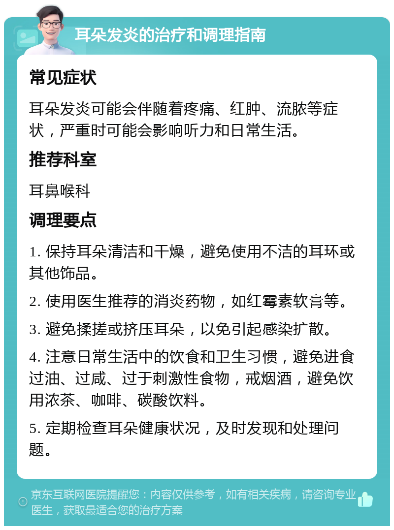 耳朵发炎的治疗和调理指南 常见症状 耳朵发炎可能会伴随着疼痛、红肿、流脓等症状，严重时可能会影响听力和日常生活。 推荐科室 耳鼻喉科 调理要点 1. 保持耳朵清洁和干燥，避免使用不洁的耳环或其他饰品。 2. 使用医生推荐的消炎药物，如红霉素软膏等。 3. 避免揉搓或挤压耳朵，以免引起感染扩散。 4. 注意日常生活中的饮食和卫生习惯，避免进食过油、过咸、过于刺激性食物，戒烟酒，避免饮用浓茶、咖啡、碳酸饮料。 5. 定期检查耳朵健康状况，及时发现和处理问题。