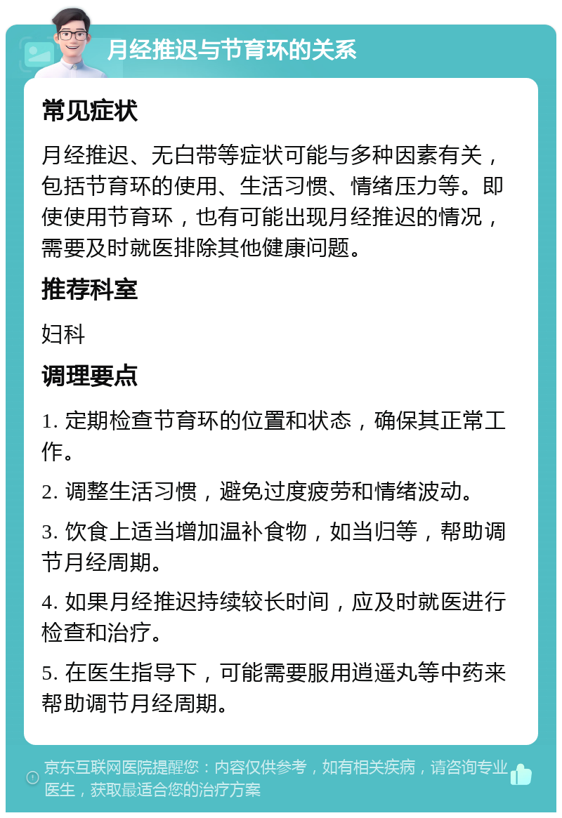 月经推迟与节育环的关系 常见症状 月经推迟、无白带等症状可能与多种因素有关，包括节育环的使用、生活习惯、情绪压力等。即使使用节育环，也有可能出现月经推迟的情况，需要及时就医排除其他健康问题。 推荐科室 妇科 调理要点 1. 定期检查节育环的位置和状态，确保其正常工作。 2. 调整生活习惯，避免过度疲劳和情绪波动。 3. 饮食上适当增加温补食物，如当归等，帮助调节月经周期。 4. 如果月经推迟持续较长时间，应及时就医进行检查和治疗。 5. 在医生指导下，可能需要服用逍遥丸等中药来帮助调节月经周期。