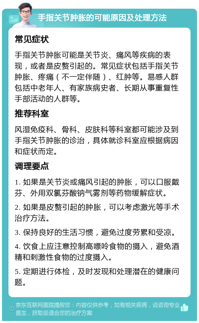 手指关节肿胀的可能原因及处理方法 常见症状 手指关节肿胀可能是关节炎、痛风等疾病的表现，或者是皮赘引起的。常见症状包括手指关节肿胀、疼痛（不一定伴随）、红肿等。易感人群包括中老年人、有家族病史者、长期从事重复性手部活动的人群等。 推荐科室 风湿免疫科、骨科、皮肤科等科室都可能涉及到手指关节肿胀的诊治，具体就诊科室应根据病因和症状而定。 调理要点 1. 如果是关节炎或痛风引起的肿胀，可以口服戴芬、外用双氯芬酸钠气雾剂等药物缓解症状。 2. 如果是皮赘引起的肿胀，可以考虑激光等手术治疗方法。 3. 保持良好的生活习惯，避免过度劳累和受凉。 4. 饮食上应注意控制高嘌呤食物的摄入，避免酒精和刺激性食物的过度摄入。 5. 定期进行体检，及时发现和处理潜在的健康问题。