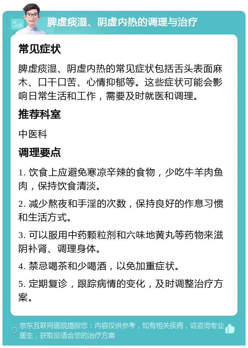 脾虚痰湿、阴虚内热的调理与治疗 常见症状 脾虚痰湿、阴虚内热的常见症状包括舌头表面麻木、口干口苦、心情抑郁等。这些症状可能会影响日常生活和工作，需要及时就医和调理。 推荐科室 中医科 调理要点 1. 饮食上应避免寒凉辛辣的食物，少吃牛羊肉鱼肉，保持饮食清淡。 2. 减少熬夜和手淫的次数，保持良好的作息习惯和生活方式。 3. 可以服用中药颗粒剂和六味地黄丸等药物来滋阴补肾、调理身体。 4. 禁忌喝茶和少喝酒，以免加重症状。 5. 定期复诊，跟踪病情的变化，及时调整治疗方案。