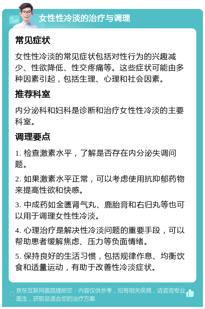 女性性冷淡的治疗与调理 常见症状 女性性冷淡的常见症状包括对性行为的兴趣减少、性欲降低、性交疼痛等。这些症状可能由多种因素引起，包括生理、心理和社会因素。 推荐科室 内分泌科和妇科是诊断和治疗女性性冷淡的主要科室。 调理要点 1. 检查激素水平，了解是否存在内分泌失调问题。 2. 如果激素水平正常，可以考虑使用抗抑郁药物来提高性欲和快感。 3. 中成药如金匮肾气丸、鹿胎膏和右归丸等也可以用于调理女性性冷淡。 4. 心理治疗是解决性冷淡问题的重要手段，可以帮助患者缓解焦虑、压力等负面情绪。 5. 保持良好的生活习惯，包括规律作息、均衡饮食和适量运动，有助于改善性冷淡症状。