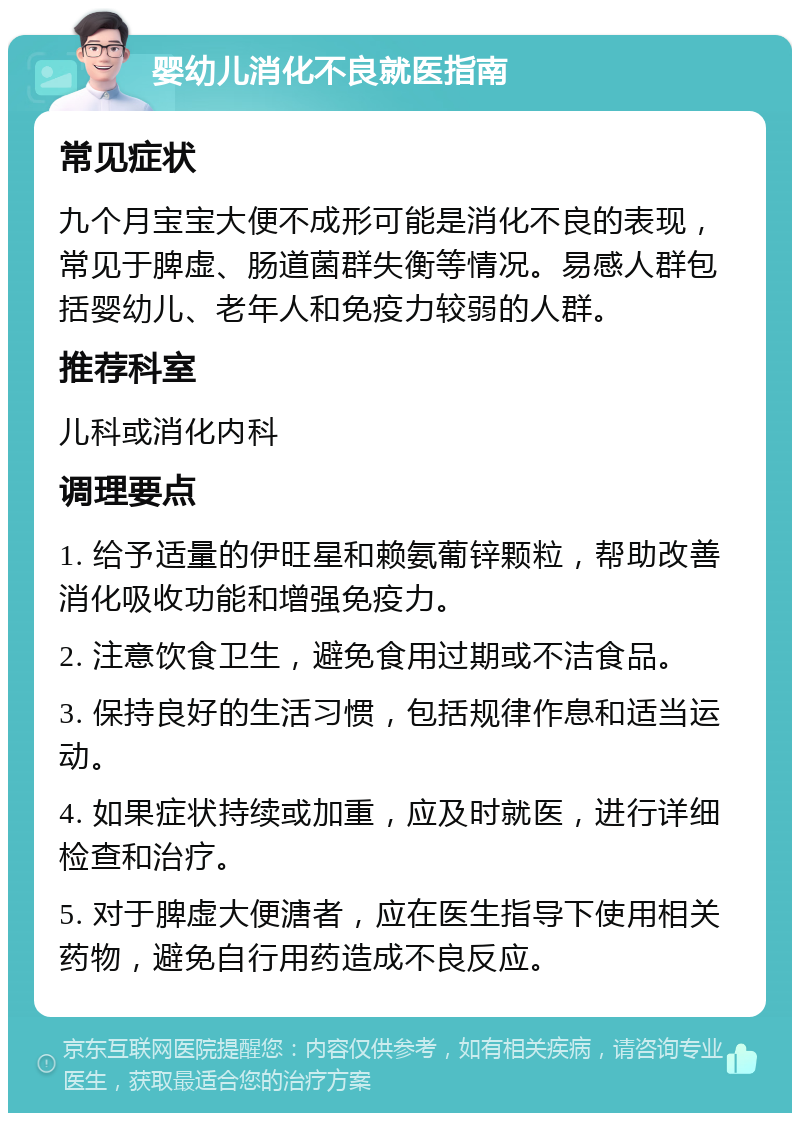 婴幼儿消化不良就医指南 常见症状 九个月宝宝大便不成形可能是消化不良的表现，常见于脾虚、肠道菌群失衡等情况。易感人群包括婴幼儿、老年人和免疫力较弱的人群。 推荐科室 儿科或消化内科 调理要点 1. 给予适量的伊旺星和赖氨葡锌颗粒，帮助改善消化吸收功能和增强免疫力。 2. 注意饮食卫生，避免食用过期或不洁食品。 3. 保持良好的生活习惯，包括规律作息和适当运动。 4. 如果症状持续或加重，应及时就医，进行详细检查和治疗。 5. 对于脾虚大便溏者，应在医生指导下使用相关药物，避免自行用药造成不良反应。