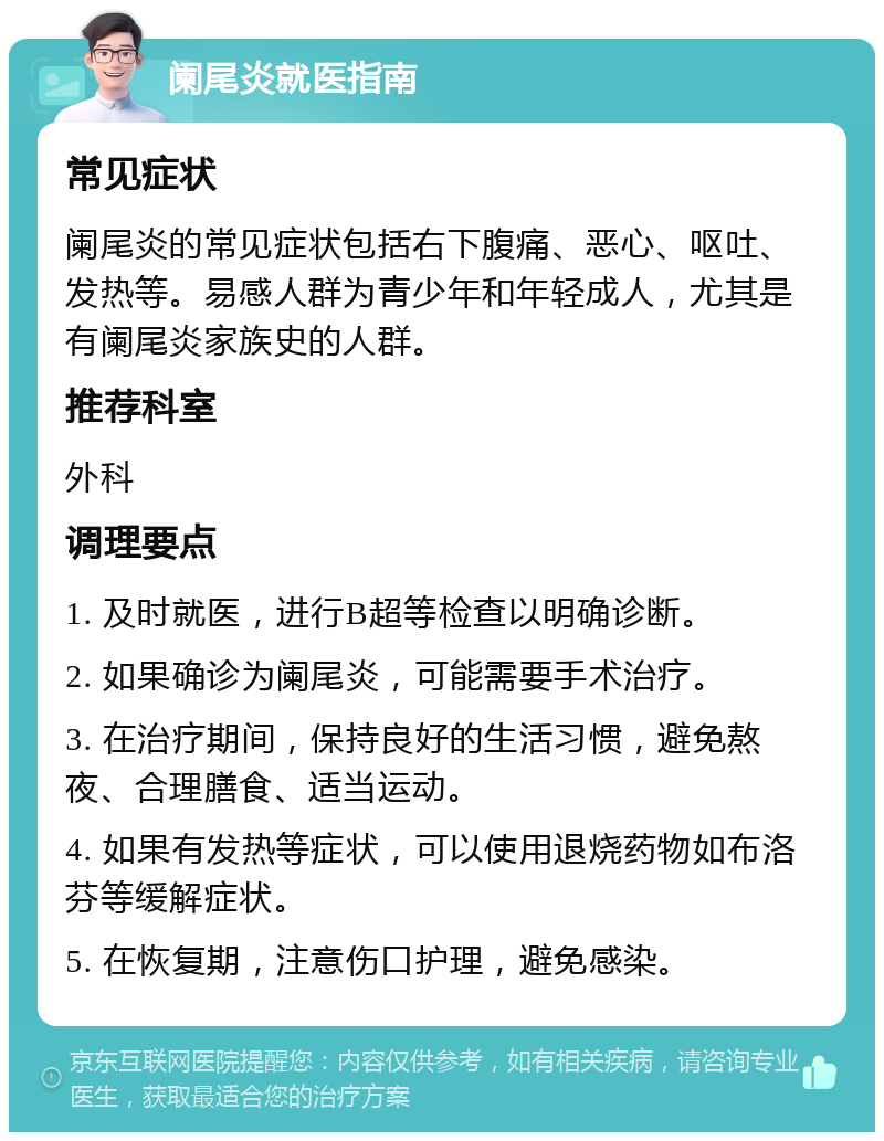 阑尾炎就医指南 常见症状 阑尾炎的常见症状包括右下腹痛、恶心、呕吐、发热等。易感人群为青少年和年轻成人，尤其是有阑尾炎家族史的人群。 推荐科室 外科 调理要点 1. 及时就医，进行B超等检查以明确诊断。 2. 如果确诊为阑尾炎，可能需要手术治疗。 3. 在治疗期间，保持良好的生活习惯，避免熬夜、合理膳食、适当运动。 4. 如果有发热等症状，可以使用退烧药物如布洛芬等缓解症状。 5. 在恢复期，注意伤口护理，避免感染。