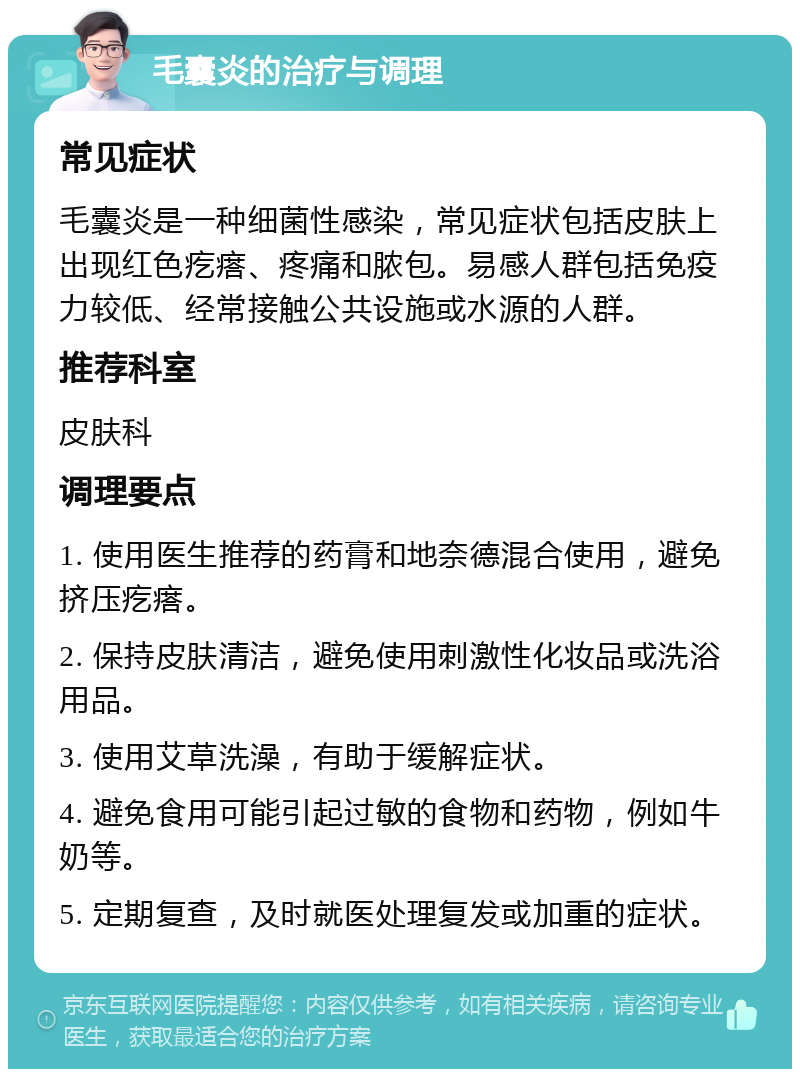 毛囊炎的治疗与调理 常见症状 毛囊炎是一种细菌性感染，常见症状包括皮肤上出现红色疙瘩、疼痛和脓包。易感人群包括免疫力较低、经常接触公共设施或水源的人群。 推荐科室 皮肤科 调理要点 1. 使用医生推荐的药膏和地奈德混合使用，避免挤压疙瘩。 2. 保持皮肤清洁，避免使用刺激性化妆品或洗浴用品。 3. 使用艾草洗澡，有助于缓解症状。 4. 避免食用可能引起过敏的食物和药物，例如牛奶等。 5. 定期复查，及时就医处理复发或加重的症状。