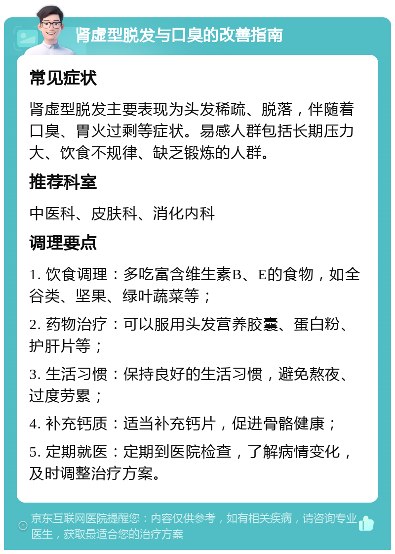 肾虚型脱发与口臭的改善指南 常见症状 肾虚型脱发主要表现为头发稀疏、脱落，伴随着口臭、胃火过剩等症状。易感人群包括长期压力大、饮食不规律、缺乏锻炼的人群。 推荐科室 中医科、皮肤科、消化内科 调理要点 1. 饮食调理：多吃富含维生素B、E的食物，如全谷类、坚果、绿叶蔬菜等； 2. 药物治疗：可以服用头发营养胶囊、蛋白粉、护肝片等； 3. 生活习惯：保持良好的生活习惯，避免熬夜、过度劳累； 4. 补充钙质：适当补充钙片，促进骨骼健康； 5. 定期就医：定期到医院检查，了解病情变化，及时调整治疗方案。