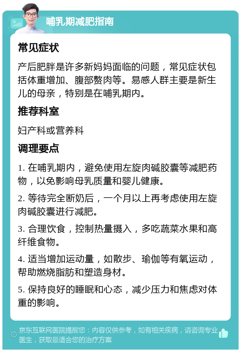 哺乳期减肥指南 常见症状 产后肥胖是许多新妈妈面临的问题，常见症状包括体重增加、腹部赘肉等。易感人群主要是新生儿的母亲，特别是在哺乳期内。 推荐科室 妇产科或营养科 调理要点 1. 在哺乳期内，避免使用左旋肉碱胶囊等减肥药物，以免影响母乳质量和婴儿健康。 2. 等待完全断奶后，一个月以上再考虑使用左旋肉碱胶囊进行减肥。 3. 合理饮食，控制热量摄入，多吃蔬菜水果和高纤维食物。 4. 适当增加运动量，如散步、瑜伽等有氧运动，帮助燃烧脂肪和塑造身材。 5. 保持良好的睡眠和心态，减少压力和焦虑对体重的影响。