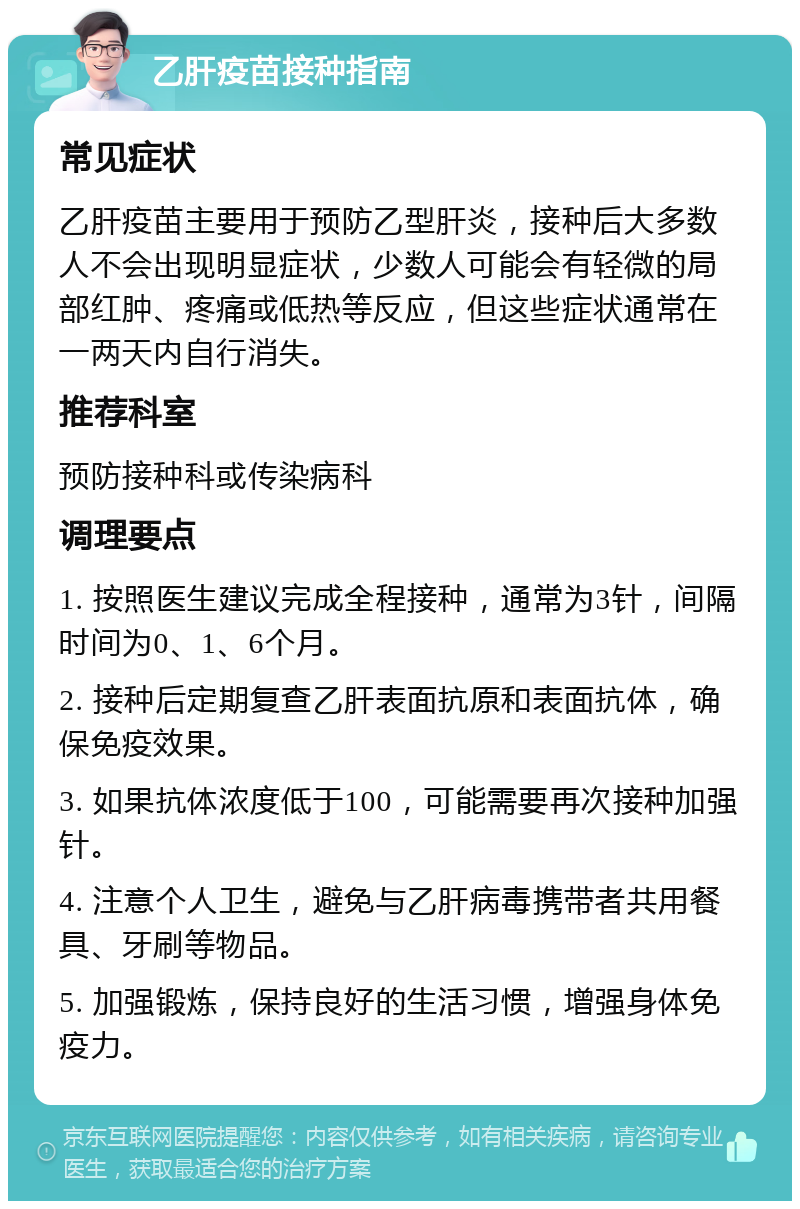 乙肝疫苗接种指南 常见症状 乙肝疫苗主要用于预防乙型肝炎，接种后大多数人不会出现明显症状，少数人可能会有轻微的局部红肿、疼痛或低热等反应，但这些症状通常在一两天内自行消失。 推荐科室 预防接种科或传染病科 调理要点 1. 按照医生建议完成全程接种，通常为3针，间隔时间为0、1、6个月。 2. 接种后定期复查乙肝表面抗原和表面抗体，确保免疫效果。 3. 如果抗体浓度低于100，可能需要再次接种加强针。 4. 注意个人卫生，避免与乙肝病毒携带者共用餐具、牙刷等物品。 5. 加强锻炼，保持良好的生活习惯，增强身体免疫力。