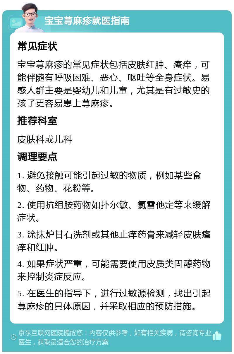 宝宝荨麻疹就医指南 常见症状 宝宝荨麻疹的常见症状包括皮肤红肿、瘙痒，可能伴随有呼吸困难、恶心、呕吐等全身症状。易感人群主要是婴幼儿和儿童，尤其是有过敏史的孩子更容易患上荨麻疹。 推荐科室 皮肤科或儿科 调理要点 1. 避免接触可能引起过敏的物质，例如某些食物、药物、花粉等。 2. 使用抗组胺药物如扑尔敏、氯雷他定等来缓解症状。 3. 涂抹炉甘石洗剂或其他止痒药膏来减轻皮肤瘙痒和红肿。 4. 如果症状严重，可能需要使用皮质类固醇药物来控制炎症反应。 5. 在医生的指导下，进行过敏源检测，找出引起荨麻疹的具体原因，并采取相应的预防措施。