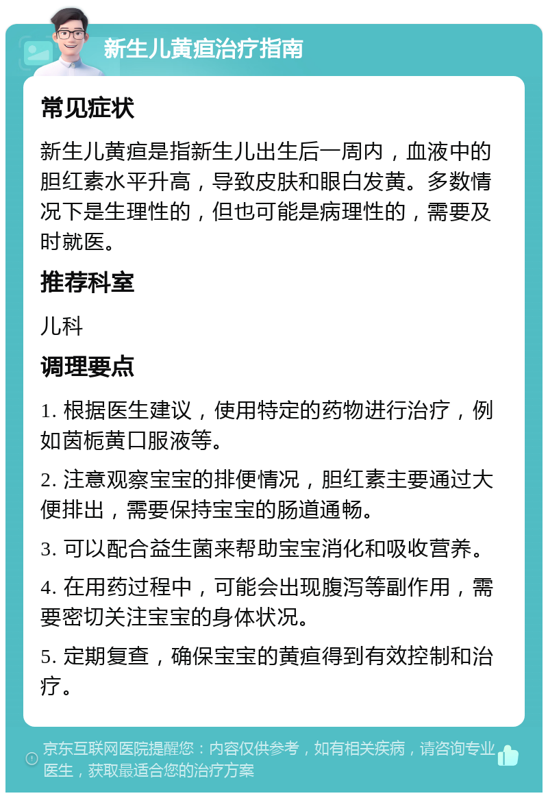 新生儿黄疸治疗指南 常见症状 新生儿黄疸是指新生儿出生后一周内，血液中的胆红素水平升高，导致皮肤和眼白发黄。多数情况下是生理性的，但也可能是病理性的，需要及时就医。 推荐科室 儿科 调理要点 1. 根据医生建议，使用特定的药物进行治疗，例如茵栀黄口服液等。 2. 注意观察宝宝的排便情况，胆红素主要通过大便排出，需要保持宝宝的肠道通畅。 3. 可以配合益生菌来帮助宝宝消化和吸收营养。 4. 在用药过程中，可能会出现腹泻等副作用，需要密切关注宝宝的身体状况。 5. 定期复查，确保宝宝的黄疸得到有效控制和治疗。