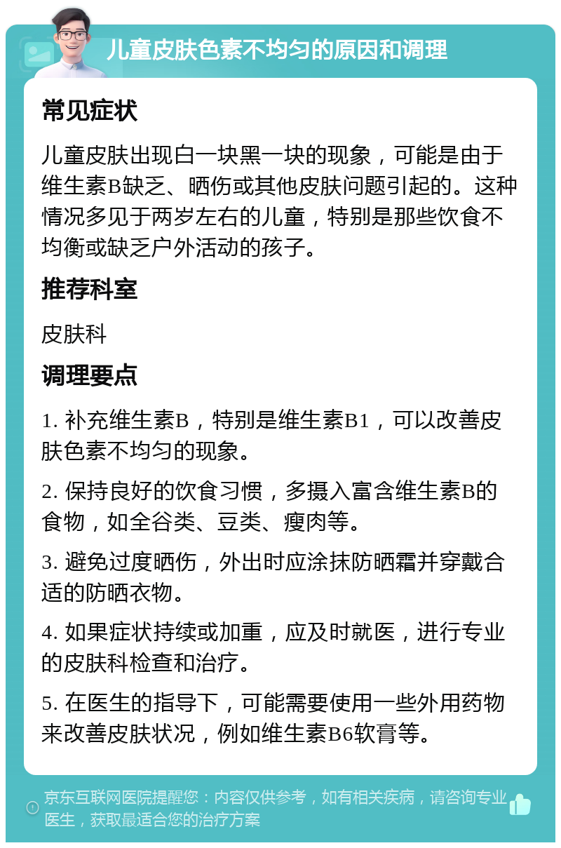 儿童皮肤色素不均匀的原因和调理 常见症状 儿童皮肤出现白一块黑一块的现象，可能是由于维生素B缺乏、晒伤或其他皮肤问题引起的。这种情况多见于两岁左右的儿童，特别是那些饮食不均衡或缺乏户外活动的孩子。 推荐科室 皮肤科 调理要点 1. 补充维生素B，特别是维生素B1，可以改善皮肤色素不均匀的现象。 2. 保持良好的饮食习惯，多摄入富含维生素B的食物，如全谷类、豆类、瘦肉等。 3. 避免过度晒伤，外出时应涂抹防晒霜并穿戴合适的防晒衣物。 4. 如果症状持续或加重，应及时就医，进行专业的皮肤科检查和治疗。 5. 在医生的指导下，可能需要使用一些外用药物来改善皮肤状况，例如维生素B6软膏等。