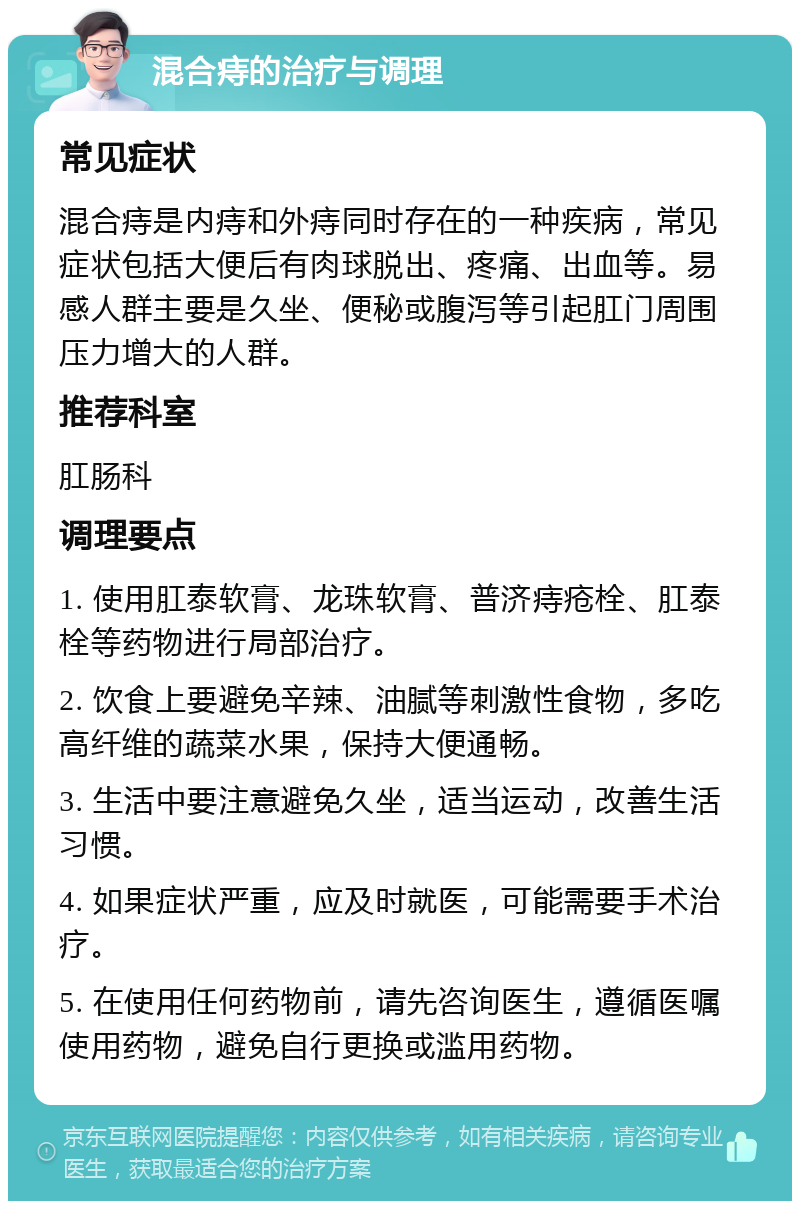 混合痔的治疗与调理 常见症状 混合痔是内痔和外痔同时存在的一种疾病，常见症状包括大便后有肉球脱出、疼痛、出血等。易感人群主要是久坐、便秘或腹泻等引起肛门周围压力增大的人群。 推荐科室 肛肠科 调理要点 1. 使用肛泰软膏、龙珠软膏、普济痔疮栓、肛泰栓等药物进行局部治疗。 2. 饮食上要避免辛辣、油腻等刺激性食物，多吃高纤维的蔬菜水果，保持大便通畅。 3. 生活中要注意避免久坐，适当运动，改善生活习惯。 4. 如果症状严重，应及时就医，可能需要手术治疗。 5. 在使用任何药物前，请先咨询医生，遵循医嘱使用药物，避免自行更换或滥用药物。