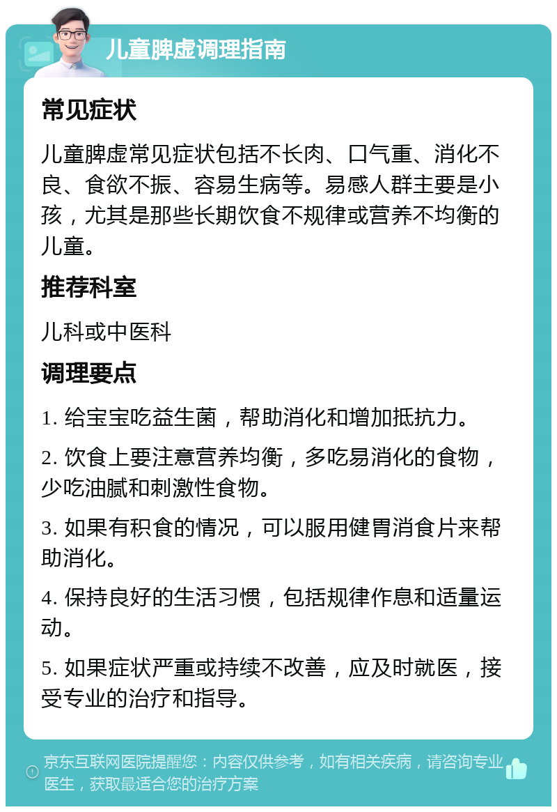 儿童脾虚调理指南 常见症状 儿童脾虚常见症状包括不长肉、口气重、消化不良、食欲不振、容易生病等。易感人群主要是小孩，尤其是那些长期饮食不规律或营养不均衡的儿童。 推荐科室 儿科或中医科 调理要点 1. 给宝宝吃益生菌，帮助消化和增加抵抗力。 2. 饮食上要注意营养均衡，多吃易消化的食物，少吃油腻和刺激性食物。 3. 如果有积食的情况，可以服用健胃消食片来帮助消化。 4. 保持良好的生活习惯，包括规律作息和适量运动。 5. 如果症状严重或持续不改善，应及时就医，接受专业的治疗和指导。