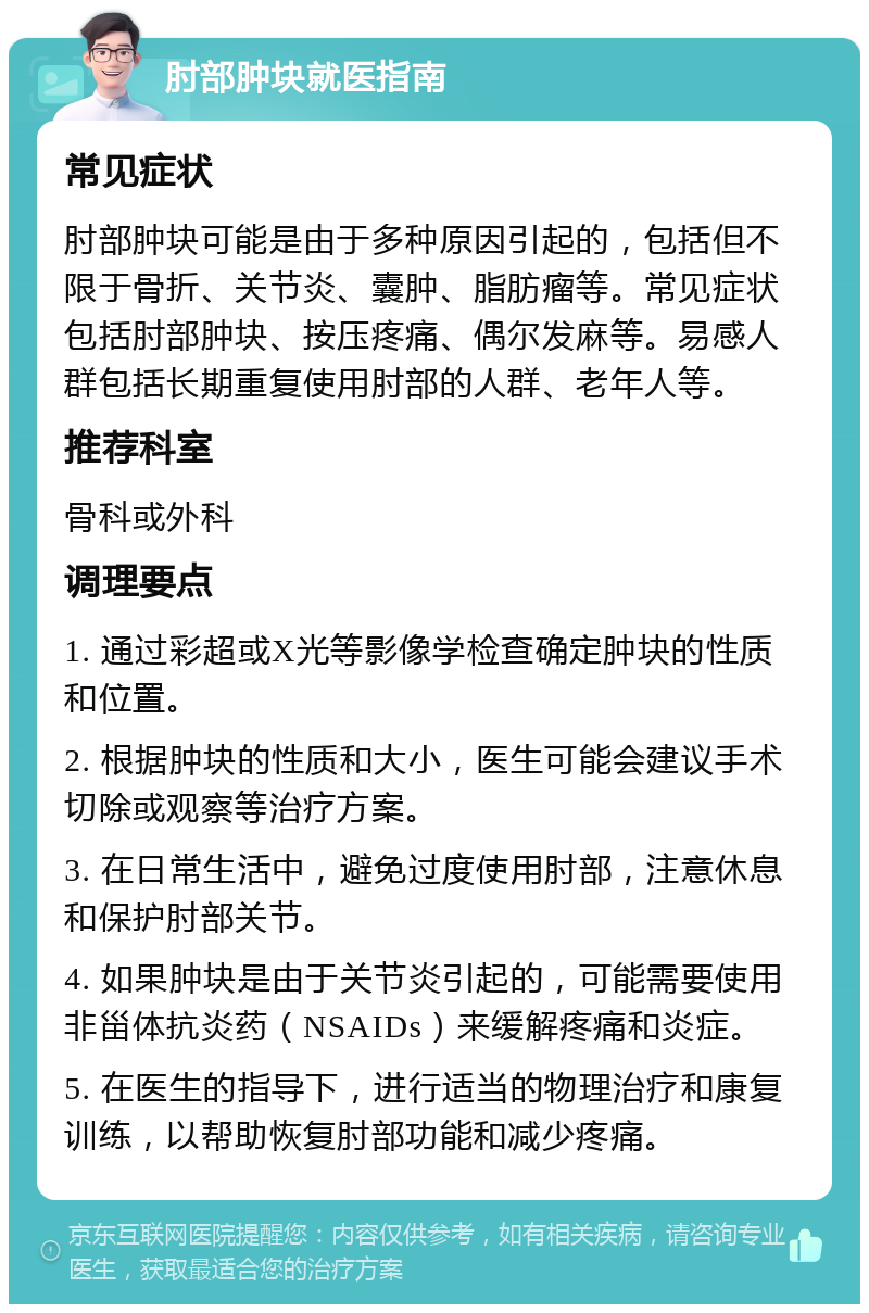 肘部肿块就医指南 常见症状 肘部肿块可能是由于多种原因引起的，包括但不限于骨折、关节炎、囊肿、脂肪瘤等。常见症状包括肘部肿块、按压疼痛、偶尔发麻等。易感人群包括长期重复使用肘部的人群、老年人等。 推荐科室 骨科或外科 调理要点 1. 通过彩超或X光等影像学检查确定肿块的性质和位置。 2. 根据肿块的性质和大小，医生可能会建议手术切除或观察等治疗方案。 3. 在日常生活中，避免过度使用肘部，注意休息和保护肘部关节。 4. 如果肿块是由于关节炎引起的，可能需要使用非甾体抗炎药（NSAIDs）来缓解疼痛和炎症。 5. 在医生的指导下，进行适当的物理治疗和康复训练，以帮助恢复肘部功能和减少疼痛。