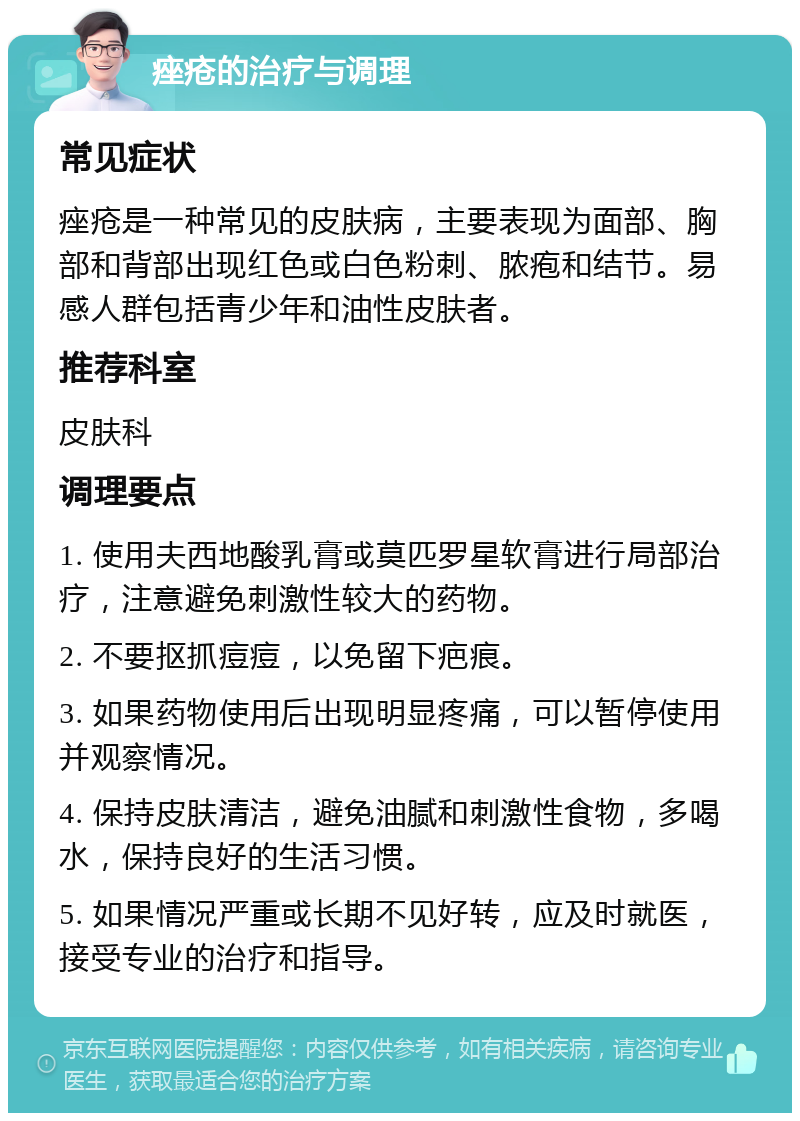 痤疮的治疗与调理 常见症状 痤疮是一种常见的皮肤病，主要表现为面部、胸部和背部出现红色或白色粉刺、脓疱和结节。易感人群包括青少年和油性皮肤者。 推荐科室 皮肤科 调理要点 1. 使用夫西地酸乳膏或莫匹罗星软膏进行局部治疗，注意避免刺激性较大的药物。 2. 不要抠抓痘痘，以免留下疤痕。 3. 如果药物使用后出现明显疼痛，可以暂停使用并观察情况。 4. 保持皮肤清洁，避免油腻和刺激性食物，多喝水，保持良好的生活习惯。 5. 如果情况严重或长期不见好转，应及时就医，接受专业的治疗和指导。