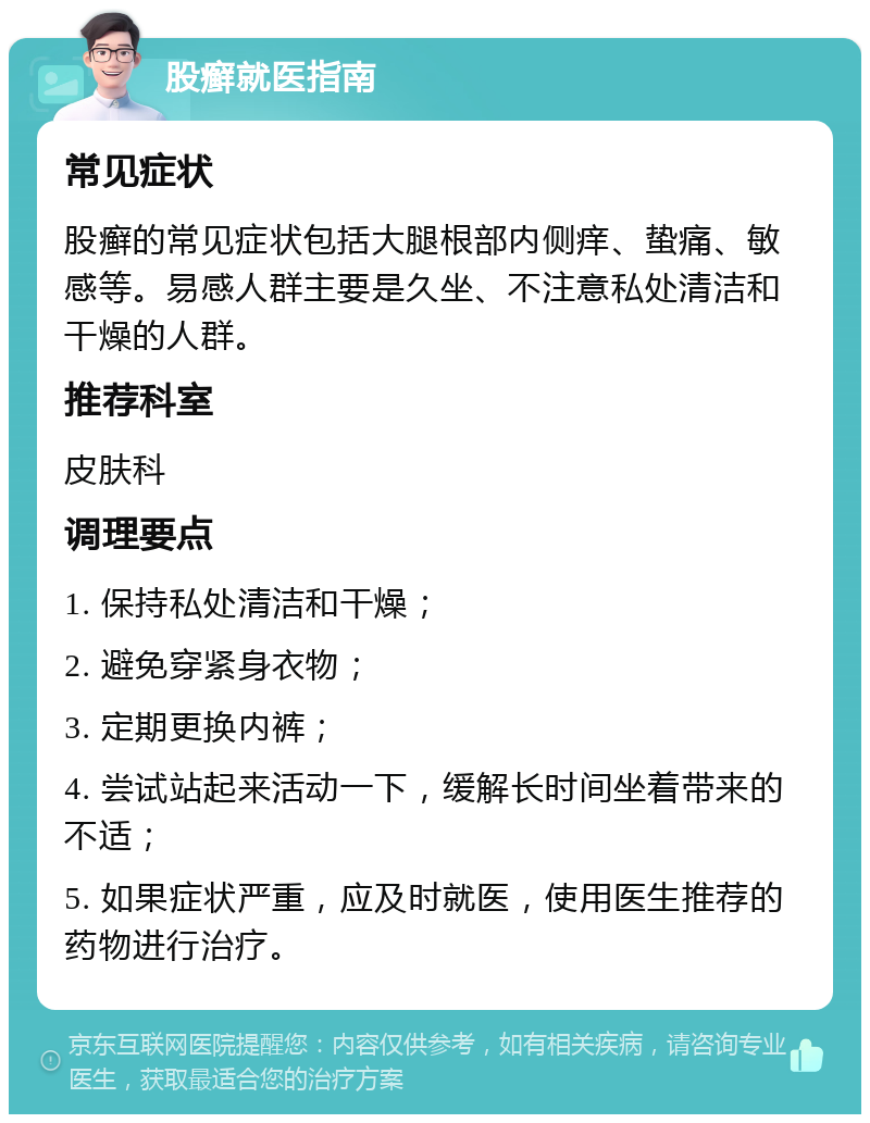 股癣就医指南 常见症状 股癣的常见症状包括大腿根部内侧痒、蛰痛、敏感等。易感人群主要是久坐、不注意私处清洁和干燥的人群。 推荐科室 皮肤科 调理要点 1. 保持私处清洁和干燥； 2. 避免穿紧身衣物； 3. 定期更换内裤； 4. 尝试站起来活动一下，缓解长时间坐着带来的不适； 5. 如果症状严重，应及时就医，使用医生推荐的药物进行治疗。