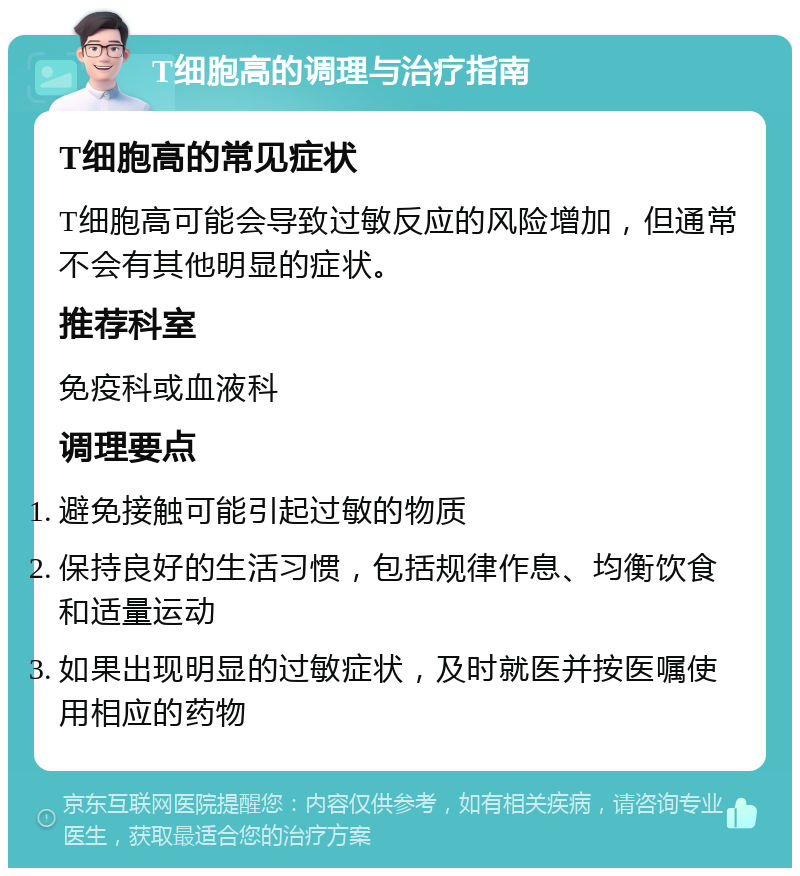 T细胞高的调理与治疗指南 T细胞高的常见症状 T细胞高可能会导致过敏反应的风险增加，但通常不会有其他明显的症状。 推荐科室 免疫科或血液科 调理要点 避免接触可能引起过敏的物质 保持良好的生活习惯，包括规律作息、均衡饮食和适量运动 如果出现明显的过敏症状，及时就医并按医嘱使用相应的药物