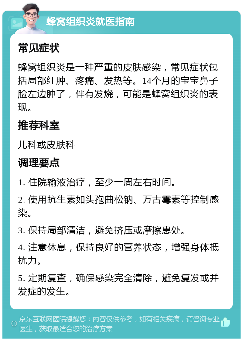 蜂窝组织炎就医指南 常见症状 蜂窝组织炎是一种严重的皮肤感染，常见症状包括局部红肿、疼痛、发热等。14个月的宝宝鼻子脸左边肿了，伴有发烧，可能是蜂窝组织炎的表现。 推荐科室 儿科或皮肤科 调理要点 1. 住院输液治疗，至少一周左右时间。 2. 使用抗生素如头孢曲松钠、万古霉素等控制感染。 3. 保持局部清洁，避免挤压或摩擦患处。 4. 注意休息，保持良好的营养状态，增强身体抵抗力。 5. 定期复查，确保感染完全清除，避免复发或并发症的发生。