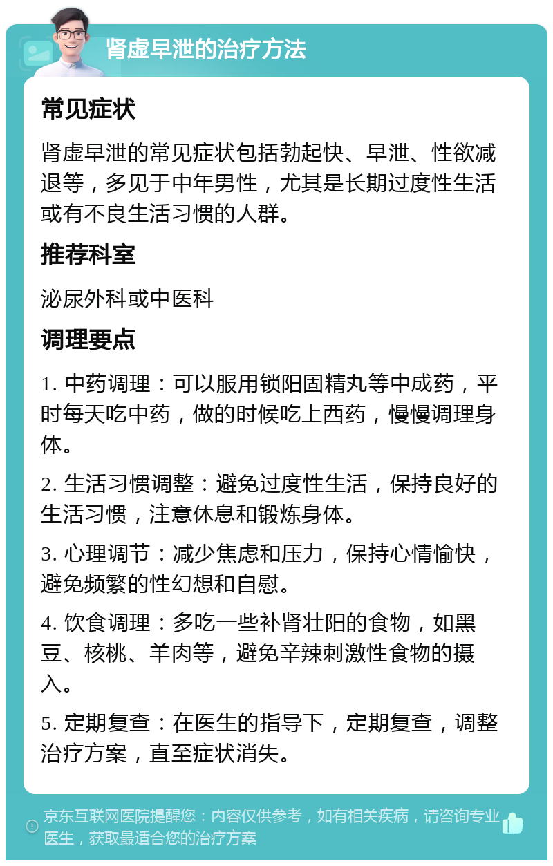 肾虚早泄的治疗方法 常见症状 肾虚早泄的常见症状包括勃起快、早泄、性欲减退等，多见于中年男性，尤其是长期过度性生活或有不良生活习惯的人群。 推荐科室 泌尿外科或中医科 调理要点 1. 中药调理：可以服用锁阳固精丸等中成药，平时每天吃中药，做的时候吃上西药，慢慢调理身体。 2. 生活习惯调整：避免过度性生活，保持良好的生活习惯，注意休息和锻炼身体。 3. 心理调节：减少焦虑和压力，保持心情愉快，避免频繁的性幻想和自慰。 4. 饮食调理：多吃一些补肾壮阳的食物，如黑豆、核桃、羊肉等，避免辛辣刺激性食物的摄入。 5. 定期复查：在医生的指导下，定期复查，调整治疗方案，直至症状消失。