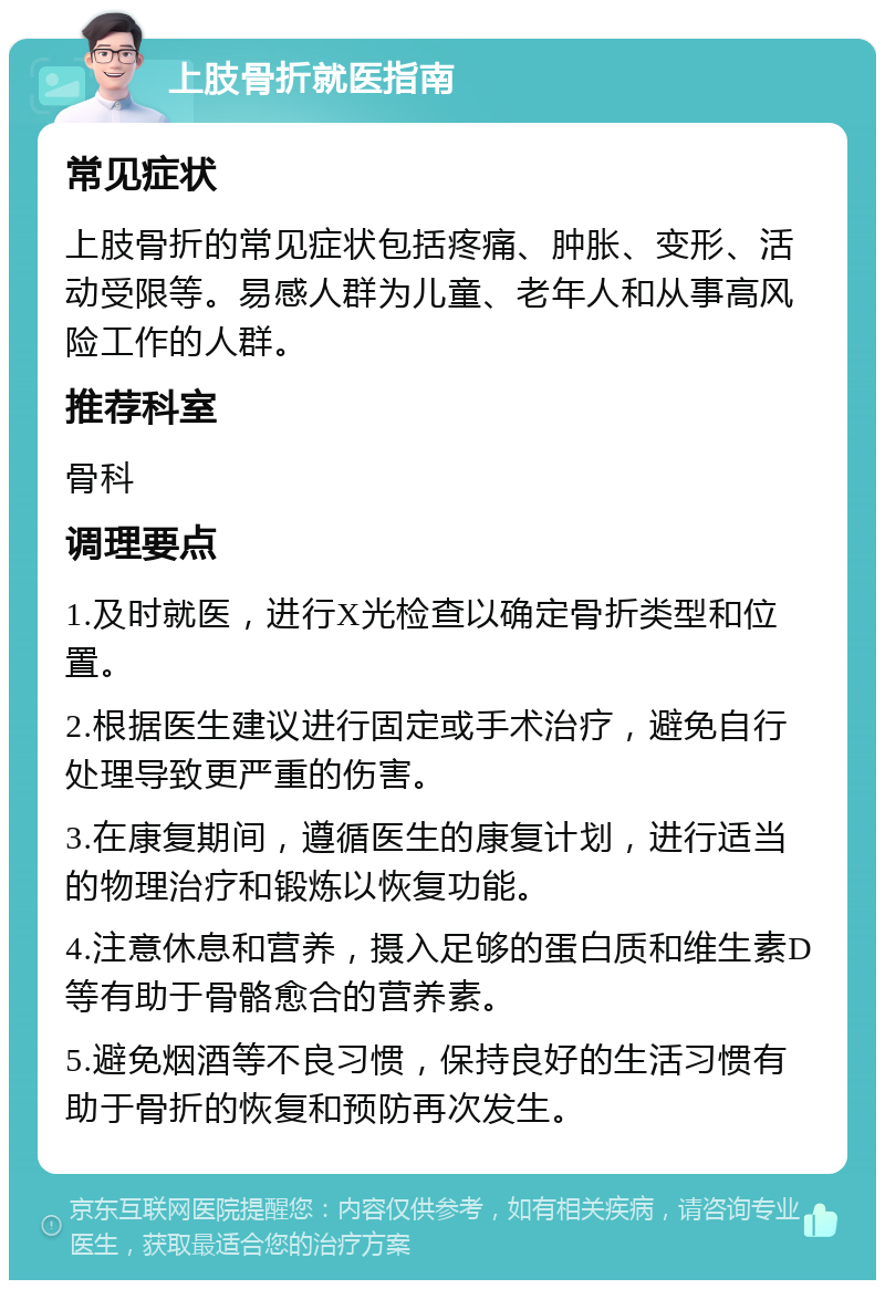 上肢骨折就医指南 常见症状 上肢骨折的常见症状包括疼痛、肿胀、变形、活动受限等。易感人群为儿童、老年人和从事高风险工作的人群。 推荐科室 骨科 调理要点 1.及时就医，进行X光检查以确定骨折类型和位置。 2.根据医生建议进行固定或手术治疗，避免自行处理导致更严重的伤害。 3.在康复期间，遵循医生的康复计划，进行适当的物理治疗和锻炼以恢复功能。 4.注意休息和营养，摄入足够的蛋白质和维生素D等有助于骨骼愈合的营养素。 5.避免烟酒等不良习惯，保持良好的生活习惯有助于骨折的恢复和预防再次发生。