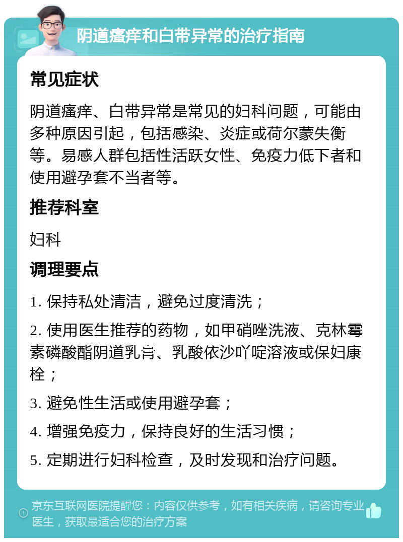 阴道瘙痒和白带异常的治疗指南 常见症状 阴道瘙痒、白带异常是常见的妇科问题，可能由多种原因引起，包括感染、炎症或荷尔蒙失衡等。易感人群包括性活跃女性、免疫力低下者和使用避孕套不当者等。 推荐科室 妇科 调理要点 1. 保持私处清洁，避免过度清洗； 2. 使用医生推荐的药物，如甲硝唑洗液、克林霉素磷酸酯阴道乳膏、乳酸依沙吖啶溶液或保妇康栓； 3. 避免性生活或使用避孕套； 4. 增强免疫力，保持良好的生活习惯； 5. 定期进行妇科检查，及时发现和治疗问题。