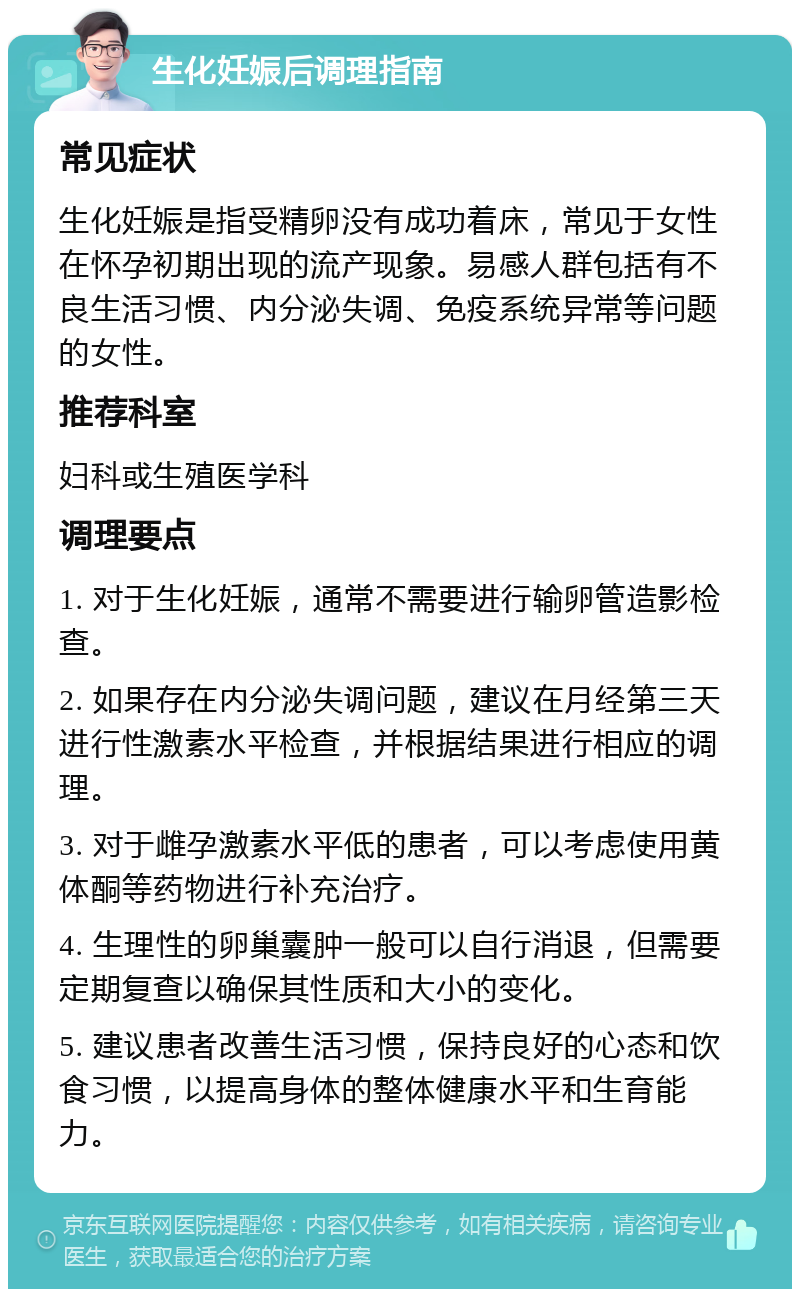 生化妊娠后调理指南 常见症状 生化妊娠是指受精卵没有成功着床，常见于女性在怀孕初期出现的流产现象。易感人群包括有不良生活习惯、内分泌失调、免疫系统异常等问题的女性。 推荐科室 妇科或生殖医学科 调理要点 1. 对于生化妊娠，通常不需要进行输卵管造影检查。 2. 如果存在内分泌失调问题，建议在月经第三天进行性激素水平检查，并根据结果进行相应的调理。 3. 对于雌孕激素水平低的患者，可以考虑使用黄体酮等药物进行补充治疗。 4. 生理性的卵巢囊肿一般可以自行消退，但需要定期复查以确保其性质和大小的变化。 5. 建议患者改善生活习惯，保持良好的心态和饮食习惯，以提高身体的整体健康水平和生育能力。