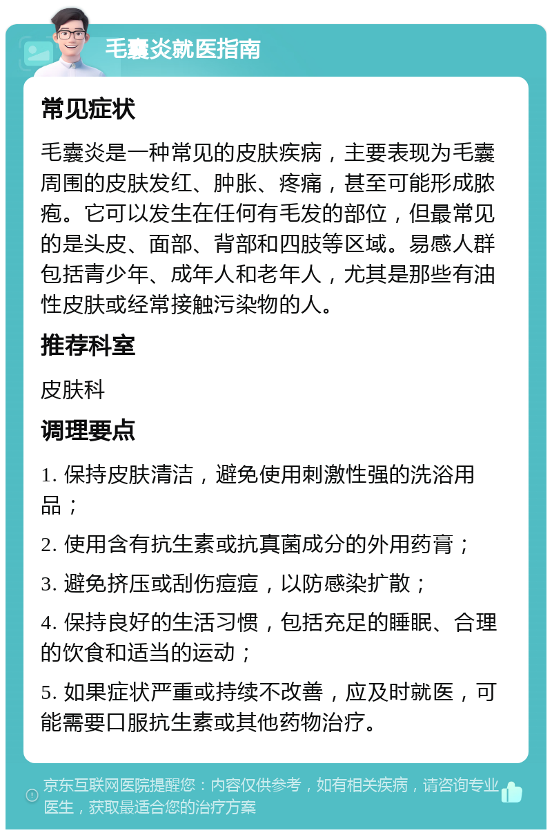 毛囊炎就医指南 常见症状 毛囊炎是一种常见的皮肤疾病，主要表现为毛囊周围的皮肤发红、肿胀、疼痛，甚至可能形成脓疱。它可以发生在任何有毛发的部位，但最常见的是头皮、面部、背部和四肢等区域。易感人群包括青少年、成年人和老年人，尤其是那些有油性皮肤或经常接触污染物的人。 推荐科室 皮肤科 调理要点 1. 保持皮肤清洁，避免使用刺激性强的洗浴用品； 2. 使用含有抗生素或抗真菌成分的外用药膏； 3. 避免挤压或刮伤痘痘，以防感染扩散； 4. 保持良好的生活习惯，包括充足的睡眠、合理的饮食和适当的运动； 5. 如果症状严重或持续不改善，应及时就医，可能需要口服抗生素或其他药物治疗。