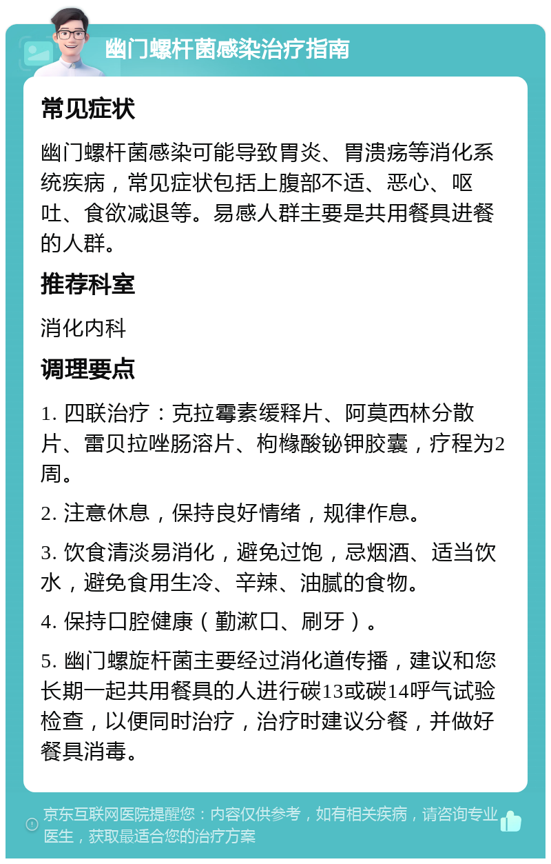 幽门螺杆菌感染治疗指南 常见症状 幽门螺杆菌感染可能导致胃炎、胃溃疡等消化系统疾病，常见症状包括上腹部不适、恶心、呕吐、食欲减退等。易感人群主要是共用餐具进餐的人群。 推荐科室 消化内科 调理要点 1. 四联治疗：克拉霉素缓释片、阿莫西林分散片、雷贝拉唑肠溶片、枸橼酸铋钾胶囊，疗程为2周。 2. 注意休息，保持良好情绪，规律作息。 3. 饮食清淡易消化，避免过饱，忌烟酒、适当饮水，避免食用生冷、辛辣、油腻的食物。 4. 保持口腔健康（勤漱口、刷牙）。 5. 幽门螺旋杆菌主要经过消化道传播，建议和您长期一起共用餐具的人进行碳13或碳14呼气试验检查，以便同时治疗，治疗时建议分餐，并做好餐具消毒。