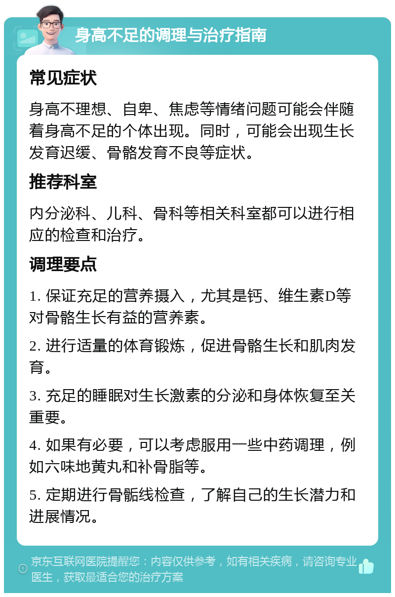 身高不足的调理与治疗指南 常见症状 身高不理想、自卑、焦虑等情绪问题可能会伴随着身高不足的个体出现。同时，可能会出现生长发育迟缓、骨骼发育不良等症状。 推荐科室 内分泌科、儿科、骨科等相关科室都可以进行相应的检查和治疗。 调理要点 1. 保证充足的营养摄入，尤其是钙、维生素D等对骨骼生长有益的营养素。 2. 进行适量的体育锻炼，促进骨骼生长和肌肉发育。 3. 充足的睡眠对生长激素的分泌和身体恢复至关重要。 4. 如果有必要，可以考虑服用一些中药调理，例如六味地黄丸和补骨脂等。 5. 定期进行骨骺线检查，了解自己的生长潜力和进展情况。