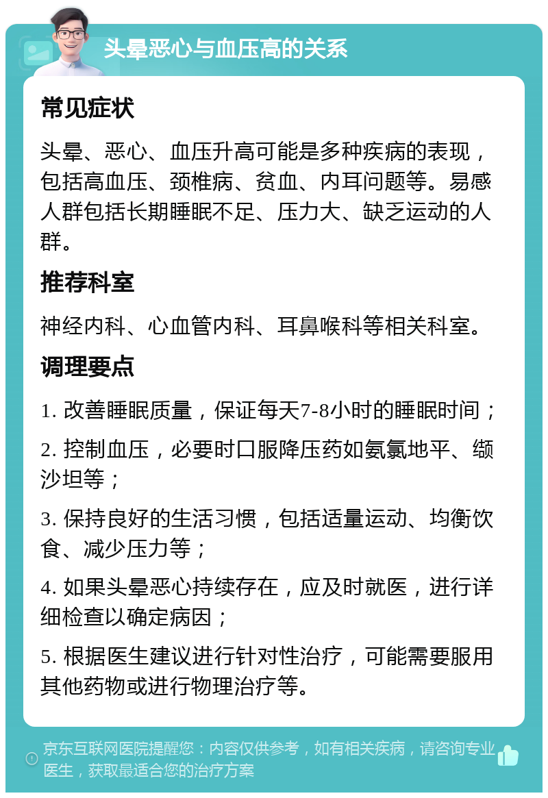 头晕恶心与血压高的关系 常见症状 头晕、恶心、血压升高可能是多种疾病的表现，包括高血压、颈椎病、贫血、内耳问题等。易感人群包括长期睡眠不足、压力大、缺乏运动的人群。 推荐科室 神经内科、心血管内科、耳鼻喉科等相关科室。 调理要点 1. 改善睡眠质量，保证每天7-8小时的睡眠时间； 2. 控制血压，必要时口服降压药如氨氯地平、缬沙坦等； 3. 保持良好的生活习惯，包括适量运动、均衡饮食、减少压力等； 4. 如果头晕恶心持续存在，应及时就医，进行详细检查以确定病因； 5. 根据医生建议进行针对性治疗，可能需要服用其他药物或进行物理治疗等。