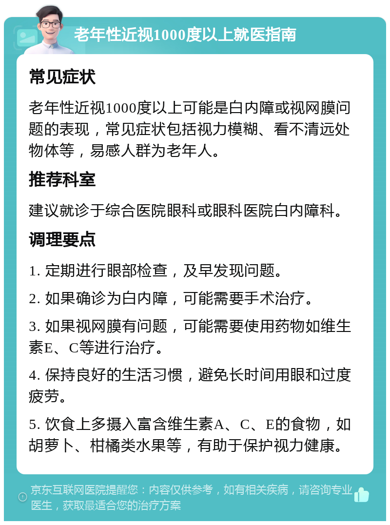 老年性近视1000度以上就医指南 常见症状 老年性近视1000度以上可能是白内障或视网膜问题的表现，常见症状包括视力模糊、看不清远处物体等，易感人群为老年人。 推荐科室 建议就诊于综合医院眼科或眼科医院白内障科。 调理要点 1. 定期进行眼部检查，及早发现问题。 2. 如果确诊为白内障，可能需要手术治疗。 3. 如果视网膜有问题，可能需要使用药物如维生素E、C等进行治疗。 4. 保持良好的生活习惯，避免长时间用眼和过度疲劳。 5. 饮食上多摄入富含维生素A、C、E的食物，如胡萝卜、柑橘类水果等，有助于保护视力健康。