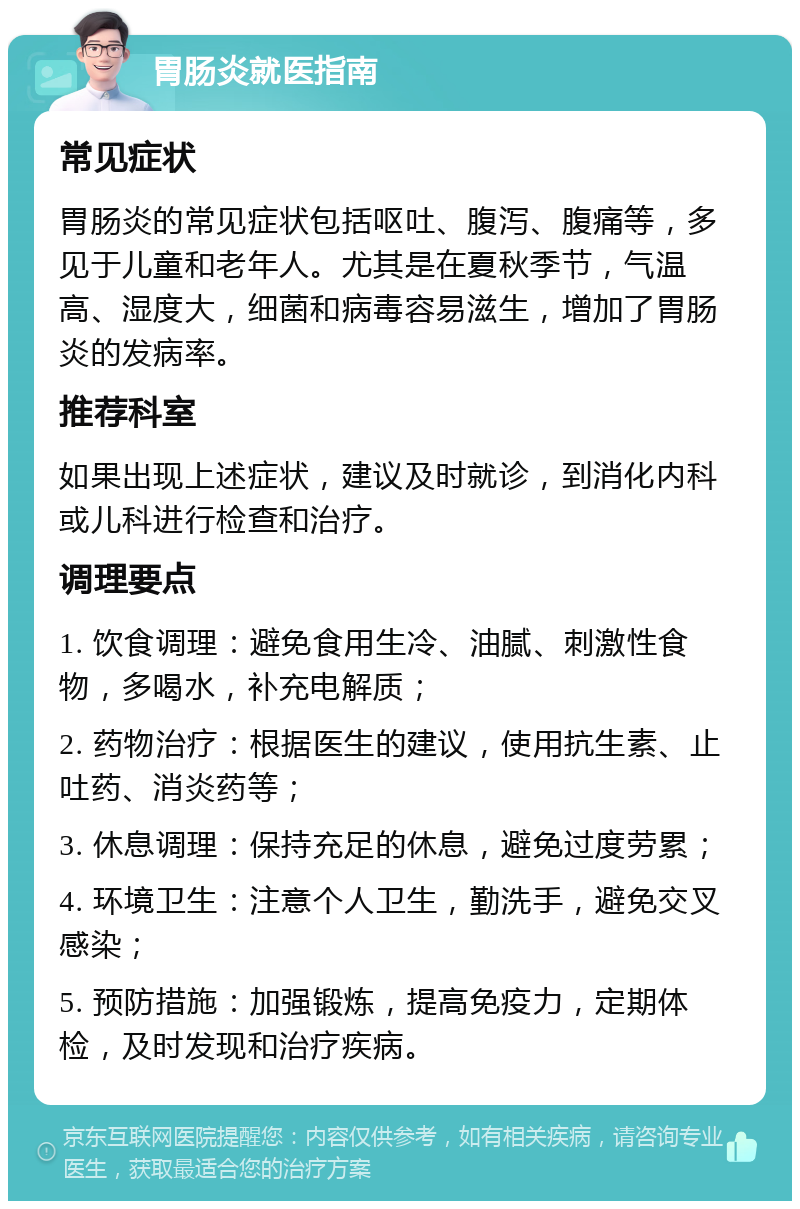 胃肠炎就医指南 常见症状 胃肠炎的常见症状包括呕吐、腹泻、腹痛等，多见于儿童和老年人。尤其是在夏秋季节，气温高、湿度大，细菌和病毒容易滋生，增加了胃肠炎的发病率。 推荐科室 如果出现上述症状，建议及时就诊，到消化内科或儿科进行检查和治疗。 调理要点 1. 饮食调理：避免食用生冷、油腻、刺激性食物，多喝水，补充电解质； 2. 药物治疗：根据医生的建议，使用抗生素、止吐药、消炎药等； 3. 休息调理：保持充足的休息，避免过度劳累； 4. 环境卫生：注意个人卫生，勤洗手，避免交叉感染； 5. 预防措施：加强锻炼，提高免疫力，定期体检，及时发现和治疗疾病。