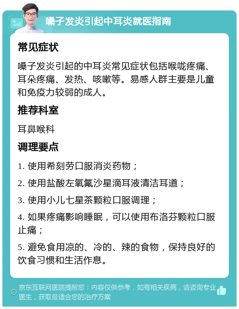 嗓子发炎引起中耳炎就医指南 常见症状 嗓子发炎引起的中耳炎常见症状包括喉咙疼痛、耳朵疼痛、发热、咳嗽等。易感人群主要是儿童和免疫力较弱的成人。 推荐科室 耳鼻喉科 调理要点 1. 使用希刻劳口服消炎药物； 2. 使用盐酸左氧氟沙星滴耳液清洁耳道； 3. 使用小儿七星茶颗粒口服调理； 4. 如果疼痛影响睡眠，可以使用布洛芬颗粒口服止痛； 5. 避免食用凉的、冷的、辣的食物，保持良好的饮食习惯和生活作息。