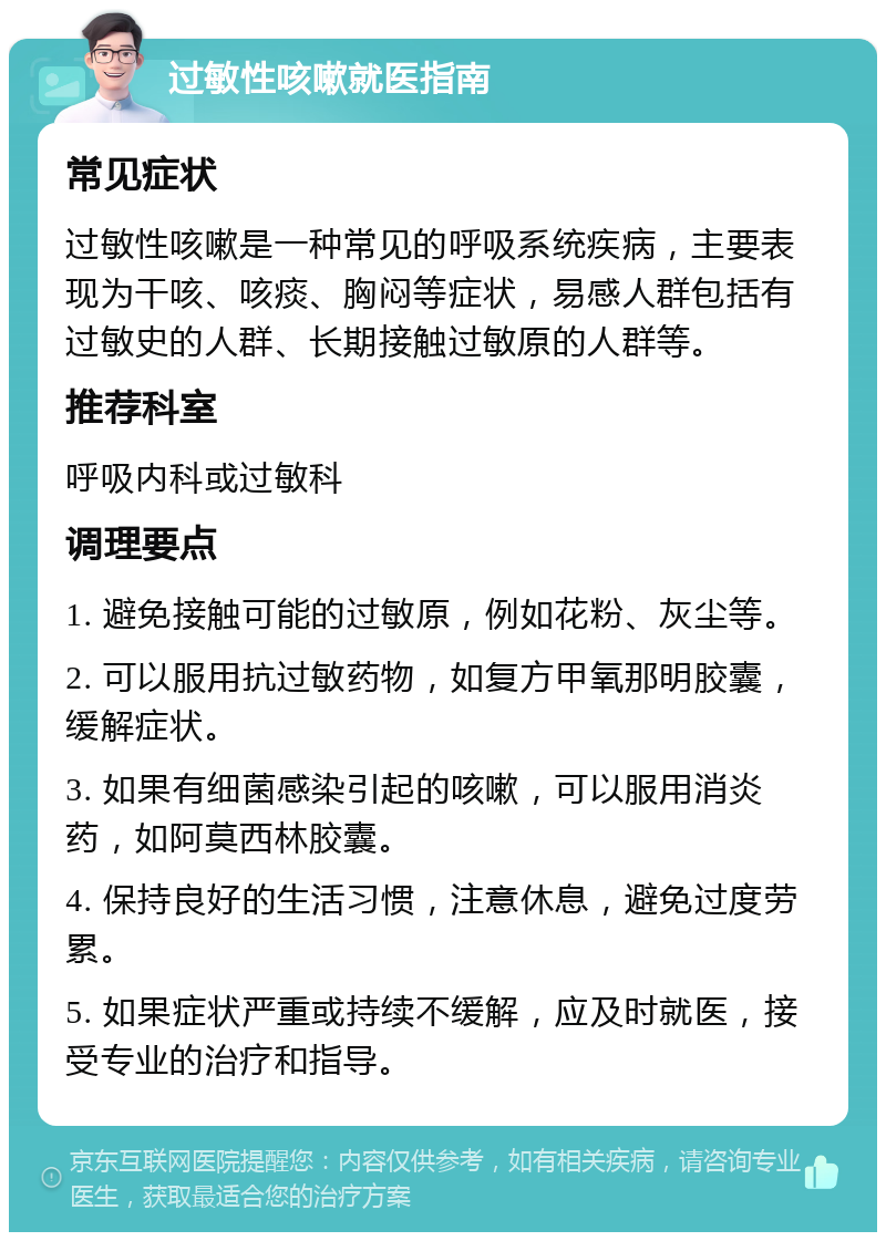 过敏性咳嗽就医指南 常见症状 过敏性咳嗽是一种常见的呼吸系统疾病，主要表现为干咳、咳痰、胸闷等症状，易感人群包括有过敏史的人群、长期接触过敏原的人群等。 推荐科室 呼吸内科或过敏科 调理要点 1. 避免接触可能的过敏原，例如花粉、灰尘等。 2. 可以服用抗过敏药物，如复方甲氧那明胶囊，缓解症状。 3. 如果有细菌感染引起的咳嗽，可以服用消炎药，如阿莫西林胶囊。 4. 保持良好的生活习惯，注意休息，避免过度劳累。 5. 如果症状严重或持续不缓解，应及时就医，接受专业的治疗和指导。