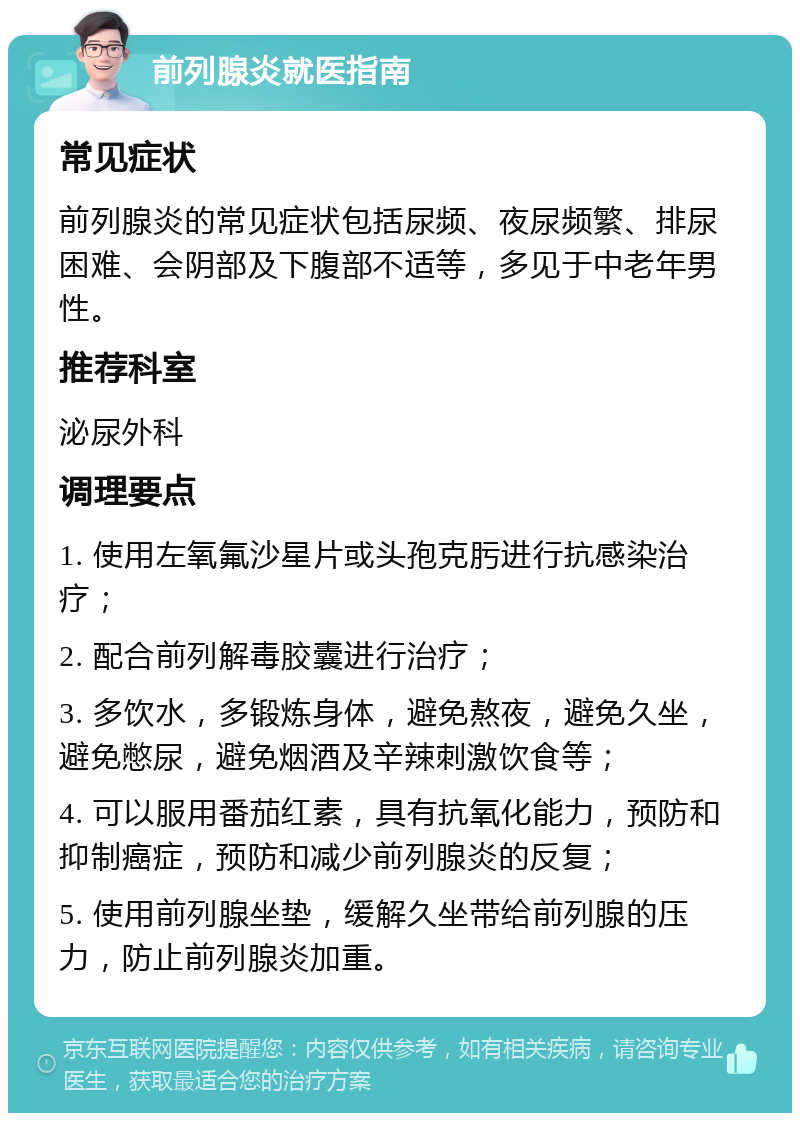 前列腺炎就医指南 常见症状 前列腺炎的常见症状包括尿频、夜尿频繁、排尿困难、会阴部及下腹部不适等，多见于中老年男性。 推荐科室 泌尿外科 调理要点 1. 使用左氧氟沙星片或头孢克肟进行抗感染治疗； 2. 配合前列解毒胶囊进行治疗； 3. 多饮水，多锻炼身体，避免熬夜，避免久坐，避免憋尿，避免烟酒及辛辣刺激饮食等； 4. 可以服用番茄红素，具有抗氧化能力，预防和抑制癌症，预防和减少前列腺炎的反复； 5. 使用前列腺坐垫，缓解久坐带给前列腺的压力，防止前列腺炎加重。