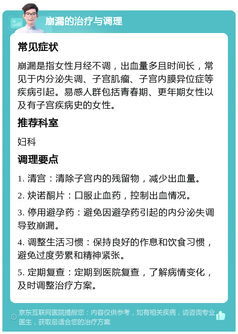 崩漏的治疗与调理 常见症状 崩漏是指女性月经不调，出血量多且时间长，常见于内分泌失调、子宫肌瘤、子宫内膜异位症等疾病引起。易感人群包括青春期、更年期女性以及有子宫疾病史的女性。 推荐科室 妇科 调理要点 1. 清宫：清除子宫内的残留物，减少出血量。 2. 炔诺酮片：口服止血药，控制出血情况。 3. 停用避孕药：避免因避孕药引起的内分泌失调导致崩漏。 4. 调整生活习惯：保持良好的作息和饮食习惯，避免过度劳累和精神紧张。 5. 定期复查：定期到医院复查，了解病情变化，及时调整治疗方案。