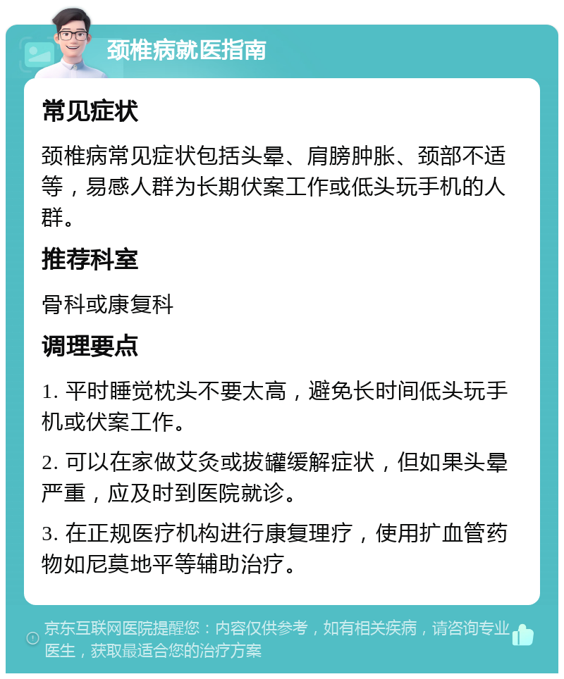 颈椎病就医指南 常见症状 颈椎病常见症状包括头晕、肩膀肿胀、颈部不适等，易感人群为长期伏案工作或低头玩手机的人群。 推荐科室 骨科或康复科 调理要点 1. 平时睡觉枕头不要太高，避免长时间低头玩手机或伏案工作。 2. 可以在家做艾灸或拔罐缓解症状，但如果头晕严重，应及时到医院就诊。 3. 在正规医疗机构进行康复理疗，使用扩血管药物如尼莫地平等辅助治疗。