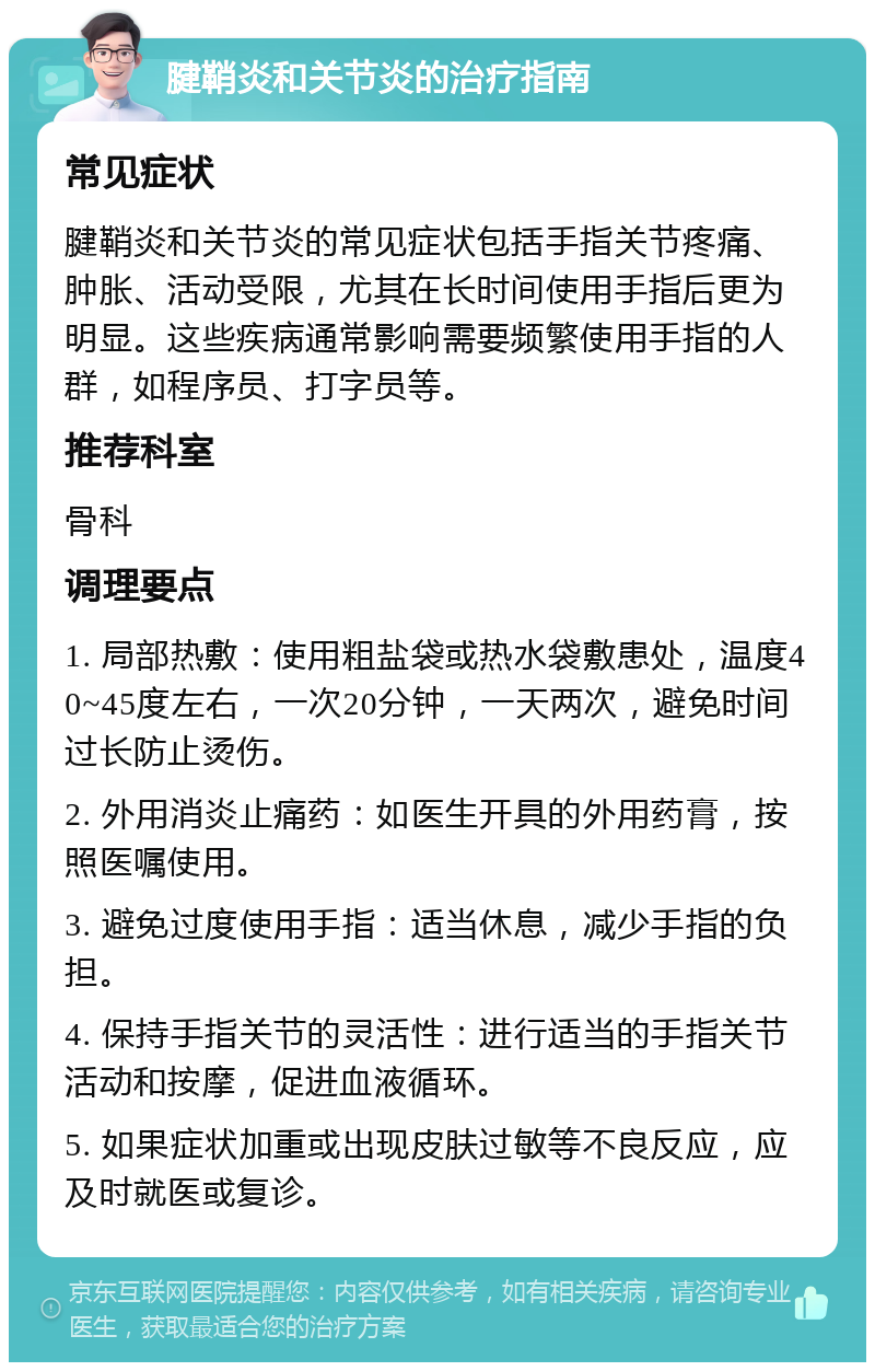 腱鞘炎和关节炎的治疗指南 常见症状 腱鞘炎和关节炎的常见症状包括手指关节疼痛、肿胀、活动受限，尤其在长时间使用手指后更为明显。这些疾病通常影响需要频繁使用手指的人群，如程序员、打字员等。 推荐科室 骨科 调理要点 1. 局部热敷：使用粗盐袋或热水袋敷患处，温度40~45度左右，一次20分钟，一天两次，避免时间过长防止烫伤。 2. 外用消炎止痛药：如医生开具的外用药膏，按照医嘱使用。 3. 避免过度使用手指：适当休息，减少手指的负担。 4. 保持手指关节的灵活性：进行适当的手指关节活动和按摩，促进血液循环。 5. 如果症状加重或出现皮肤过敏等不良反应，应及时就医或复诊。