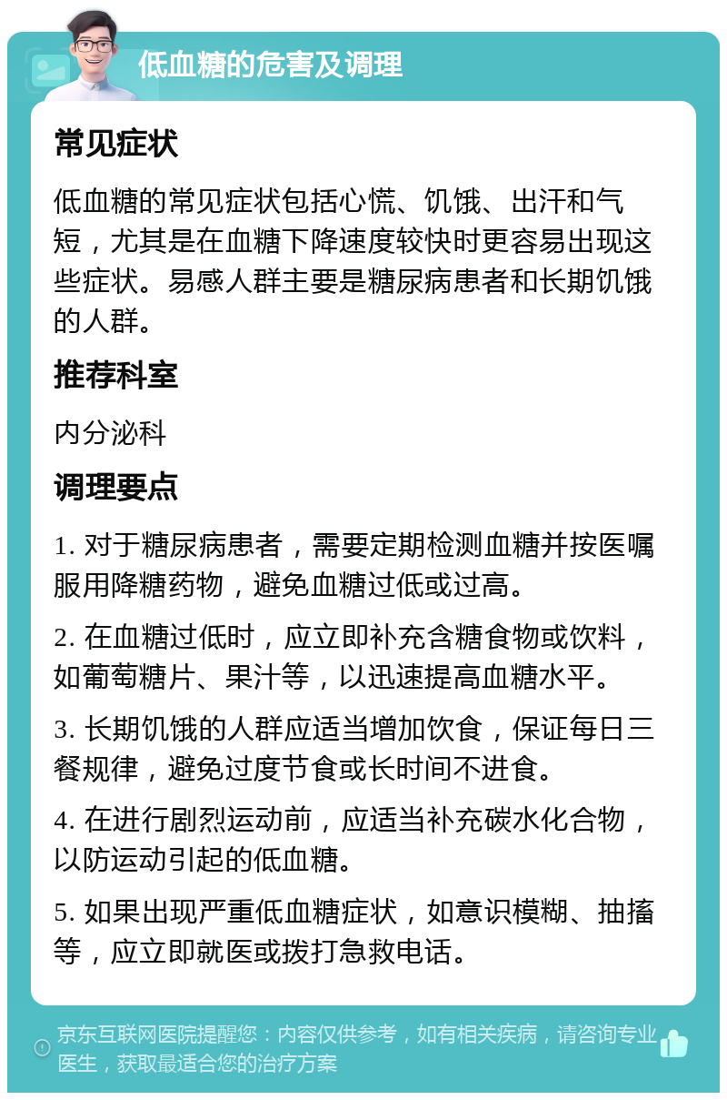 低血糖的危害及调理 常见症状 低血糖的常见症状包括心慌、饥饿、出汗和气短，尤其是在血糖下降速度较快时更容易出现这些症状。易感人群主要是糖尿病患者和长期饥饿的人群。 推荐科室 内分泌科 调理要点 1. 对于糖尿病患者，需要定期检测血糖并按医嘱服用降糖药物，避免血糖过低或过高。 2. 在血糖过低时，应立即补充含糖食物或饮料，如葡萄糖片、果汁等，以迅速提高血糖水平。 3. 长期饥饿的人群应适当增加饮食，保证每日三餐规律，避免过度节食或长时间不进食。 4. 在进行剧烈运动前，应适当补充碳水化合物，以防运动引起的低血糖。 5. 如果出现严重低血糖症状，如意识模糊、抽搐等，应立即就医或拨打急救电话。