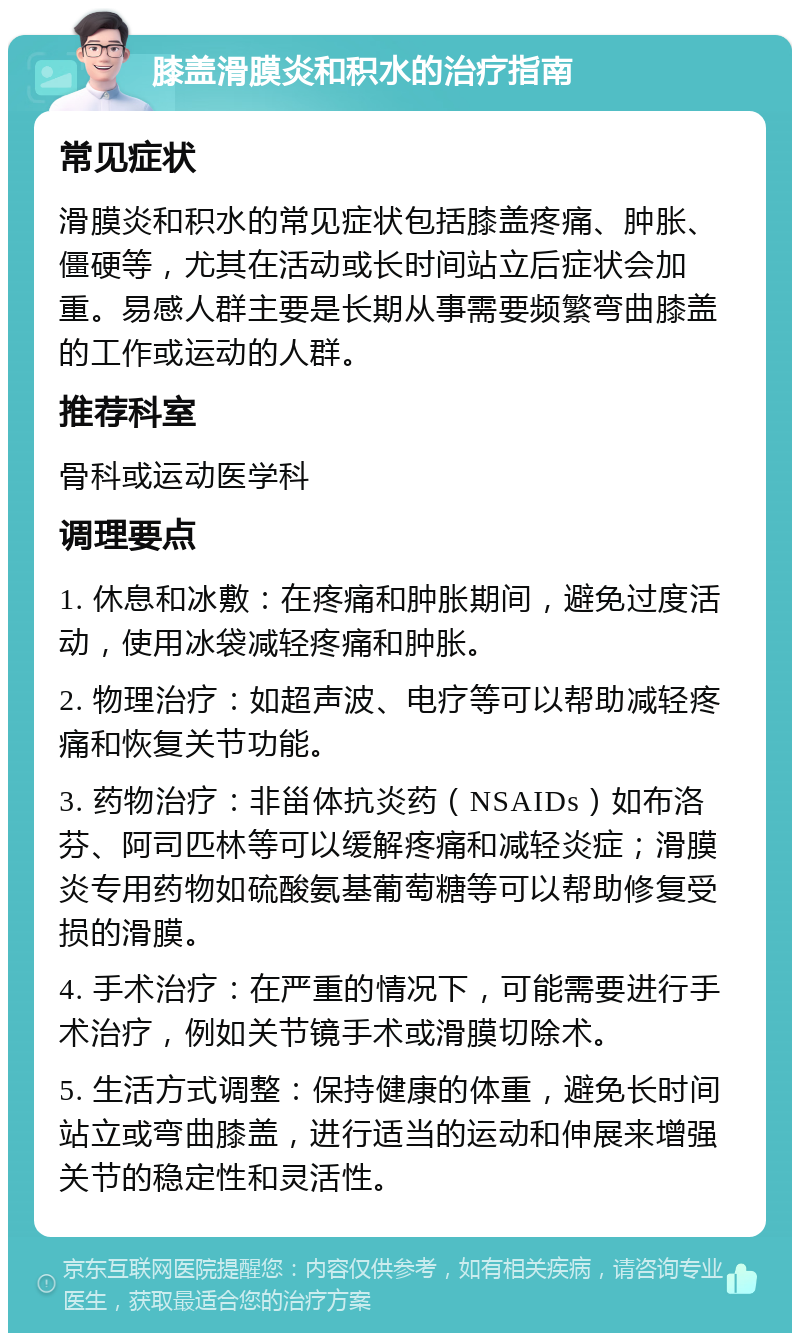 膝盖滑膜炎和积水的治疗指南 常见症状 滑膜炎和积水的常见症状包括膝盖疼痛、肿胀、僵硬等，尤其在活动或长时间站立后症状会加重。易感人群主要是长期从事需要频繁弯曲膝盖的工作或运动的人群。 推荐科室 骨科或运动医学科 调理要点 1. 休息和冰敷：在疼痛和肿胀期间，避免过度活动，使用冰袋减轻疼痛和肿胀。 2. 物理治疗：如超声波、电疗等可以帮助减轻疼痛和恢复关节功能。 3. 药物治疗：非甾体抗炎药（NSAIDs）如布洛芬、阿司匹林等可以缓解疼痛和减轻炎症；滑膜炎专用药物如硫酸氨基葡萄糖等可以帮助修复受损的滑膜。 4. 手术治疗：在严重的情况下，可能需要进行手术治疗，例如关节镜手术或滑膜切除术。 5. 生活方式调整：保持健康的体重，避免长时间站立或弯曲膝盖，进行适当的运动和伸展来增强关节的稳定性和灵活性。