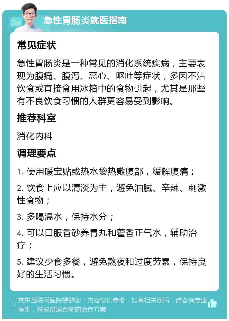 急性胃肠炎就医指南 常见症状 急性胃肠炎是一种常见的消化系统疾病，主要表现为腹痛、腹泻、恶心、呕吐等症状，多因不洁饮食或直接食用冰箱中的食物引起，尤其是那些有不良饮食习惯的人群更容易受到影响。 推荐科室 消化内科 调理要点 1. 使用暖宝贴或热水袋热敷腹部，缓解腹痛； 2. 饮食上应以清淡为主，避免油腻、辛辣、刺激性食物； 3. 多喝温水，保持水分； 4. 可以口服香砂养胃丸和藿香正气水，辅助治疗； 5. 建议少食多餐，避免熬夜和过度劳累，保持良好的生活习惯。