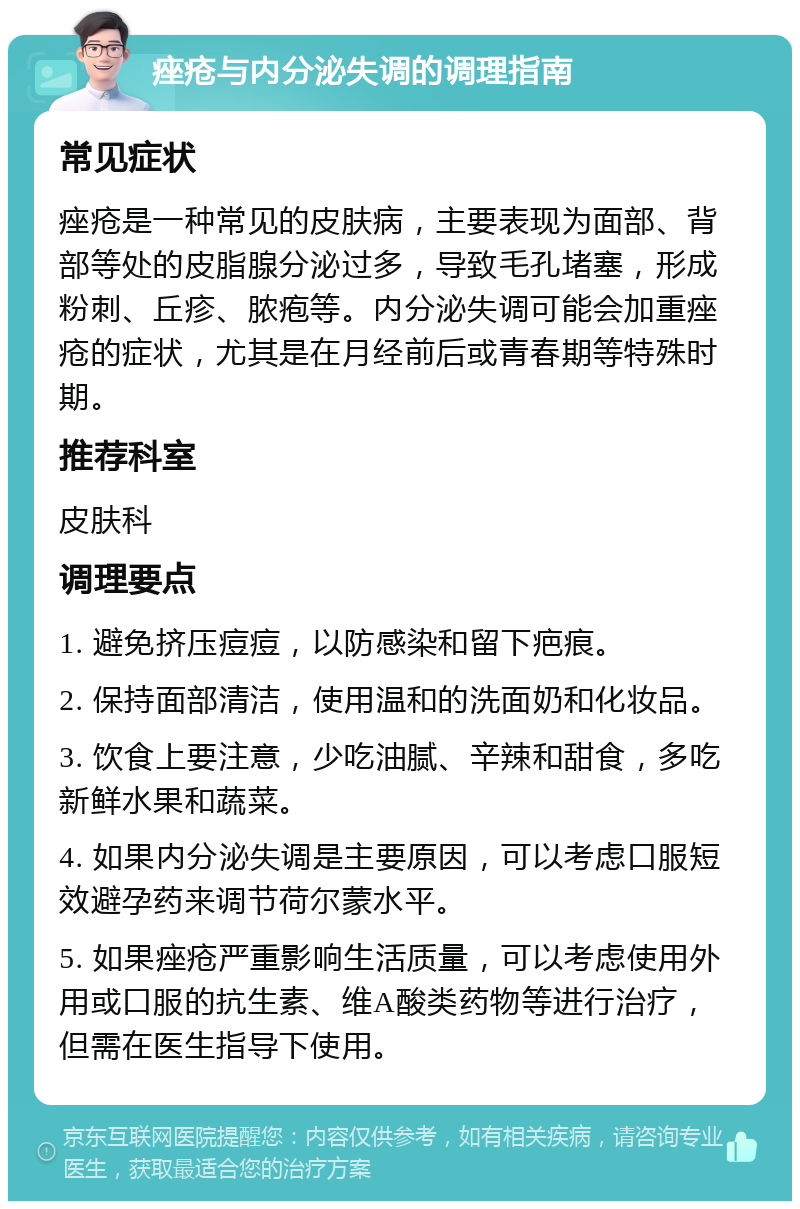 痤疮与内分泌失调的调理指南 常见症状 痤疮是一种常见的皮肤病，主要表现为面部、背部等处的皮脂腺分泌过多，导致毛孔堵塞，形成粉刺、丘疹、脓疱等。内分泌失调可能会加重痤疮的症状，尤其是在月经前后或青春期等特殊时期。 推荐科室 皮肤科 调理要点 1. 避免挤压痘痘，以防感染和留下疤痕。 2. 保持面部清洁，使用温和的洗面奶和化妆品。 3. 饮食上要注意，少吃油腻、辛辣和甜食，多吃新鲜水果和蔬菜。 4. 如果内分泌失调是主要原因，可以考虑口服短效避孕药来调节荷尔蒙水平。 5. 如果痤疮严重影响生活质量，可以考虑使用外用或口服的抗生素、维A酸类药物等进行治疗，但需在医生指导下使用。