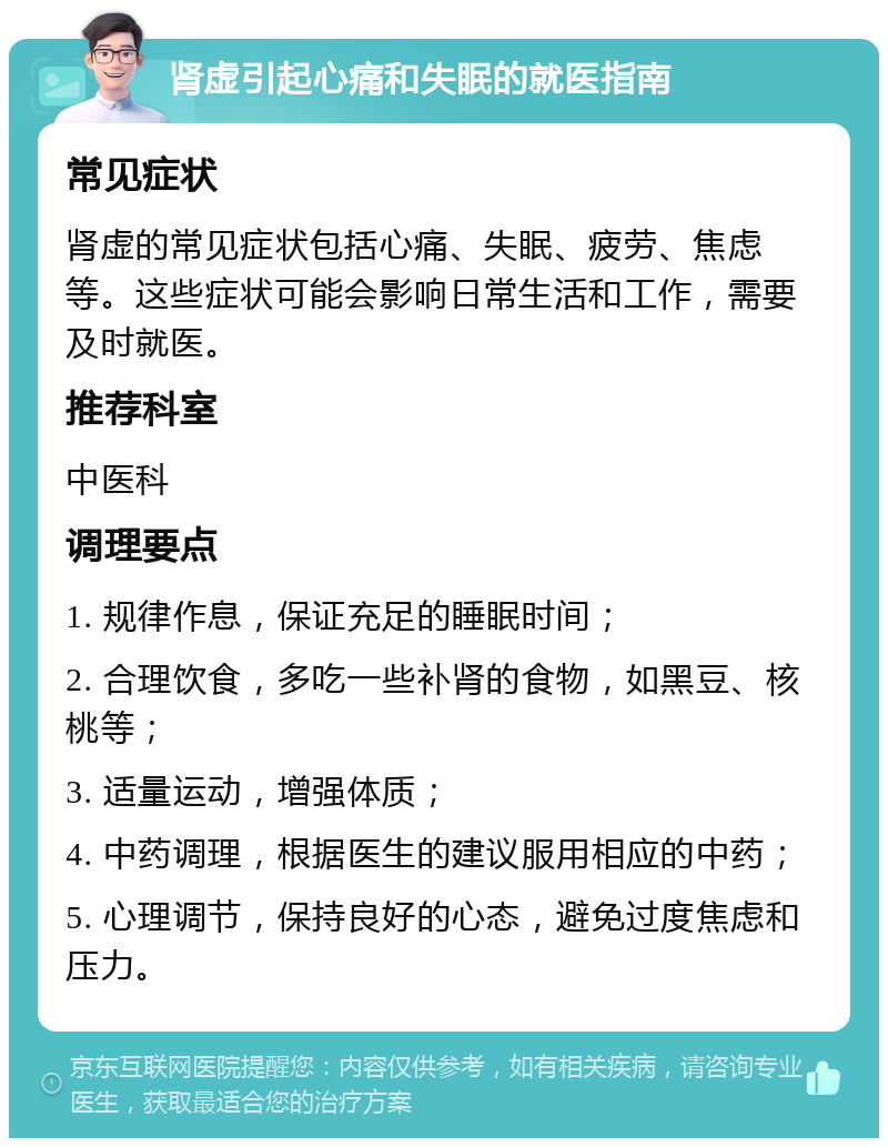 肾虚引起心痛和失眠的就医指南 常见症状 肾虚的常见症状包括心痛、失眠、疲劳、焦虑等。这些症状可能会影响日常生活和工作，需要及时就医。 推荐科室 中医科 调理要点 1. 规律作息，保证充足的睡眠时间； 2. 合理饮食，多吃一些补肾的食物，如黑豆、核桃等； 3. 适量运动，增强体质； 4. 中药调理，根据医生的建议服用相应的中药； 5. 心理调节，保持良好的心态，避免过度焦虑和压力。