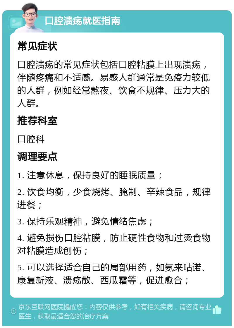 口腔溃疡就医指南 常见症状 口腔溃疡的常见症状包括口腔粘膜上出现溃疡，伴随疼痛和不适感。易感人群通常是免疫力较低的人群，例如经常熬夜、饮食不规律、压力大的人群。 推荐科室 口腔科 调理要点 1. 注意休息，保持良好的睡眠质量； 2. 饮食均衡，少食烧烤、腌制、辛辣食品，规律进餐； 3. 保持乐观精神，避免情绪焦虑； 4. 避免损伤口腔粘膜，防止硬性食物和过烫食物对粘膜造成创伤； 5. 可以选择适合自己的局部用药，如氨来呫诺、康复新液、溃疡散、西瓜霜等，促进愈合；