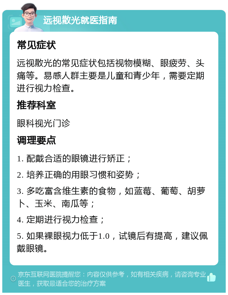 远视散光就医指南 常见症状 远视散光的常见症状包括视物模糊、眼疲劳、头痛等。易感人群主要是儿童和青少年，需要定期进行视力检查。 推荐科室 眼科视光门诊 调理要点 1. 配戴合适的眼镜进行矫正； 2. 培养正确的用眼习惯和姿势； 3. 多吃富含维生素的食物，如蓝莓、葡萄、胡萝卜、玉米、南瓜等； 4. 定期进行视力检查； 5. 如果裸眼视力低于1.0，试镜后有提高，建议佩戴眼镜。