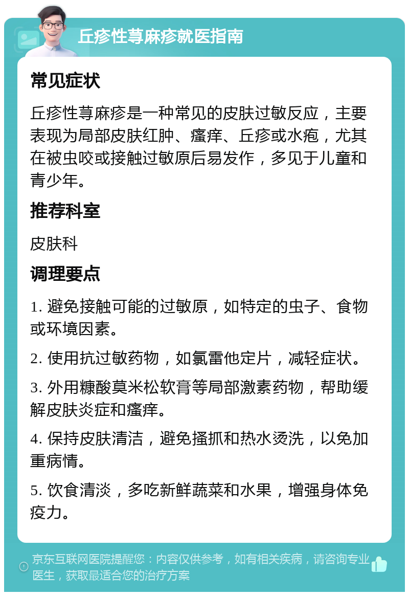 丘疹性荨麻疹就医指南 常见症状 丘疹性荨麻疹是一种常见的皮肤过敏反应，主要表现为局部皮肤红肿、瘙痒、丘疹或水疱，尤其在被虫咬或接触过敏原后易发作，多见于儿童和青少年。 推荐科室 皮肤科 调理要点 1. 避免接触可能的过敏原，如特定的虫子、食物或环境因素。 2. 使用抗过敏药物，如氯雷他定片，减轻症状。 3. 外用糠酸莫米松软膏等局部激素药物，帮助缓解皮肤炎症和瘙痒。 4. 保持皮肤清洁，避免搔抓和热水烫洗，以免加重病情。 5. 饮食清淡，多吃新鲜蔬菜和水果，增强身体免疫力。