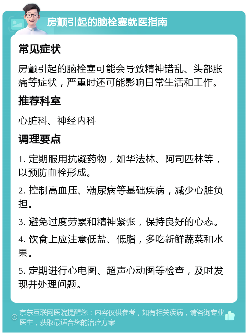 房颤引起的脑栓塞就医指南 常见症状 房颤引起的脑栓塞可能会导致精神错乱、头部胀痛等症状，严重时还可能影响日常生活和工作。 推荐科室 心脏科、神经内科 调理要点 1. 定期服用抗凝药物，如华法林、阿司匹林等，以预防血栓形成。 2. 控制高血压、糖尿病等基础疾病，减少心脏负担。 3. 避免过度劳累和精神紧张，保持良好的心态。 4. 饮食上应注意低盐、低脂，多吃新鲜蔬菜和水果。 5. 定期进行心电图、超声心动图等检查，及时发现并处理问题。