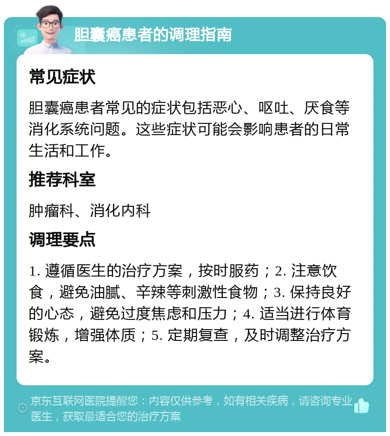 胆囊癌患者的调理指南 常见症状 胆囊癌患者常见的症状包括恶心、呕吐、厌食等消化系统问题。这些症状可能会影响患者的日常生活和工作。 推荐科室 肿瘤科、消化内科 调理要点 1. 遵循医生的治疗方案，按时服药；2. 注意饮食，避免油腻、辛辣等刺激性食物；3. 保持良好的心态，避免过度焦虑和压力；4. 适当进行体育锻炼，增强体质；5. 定期复查，及时调整治疗方案。