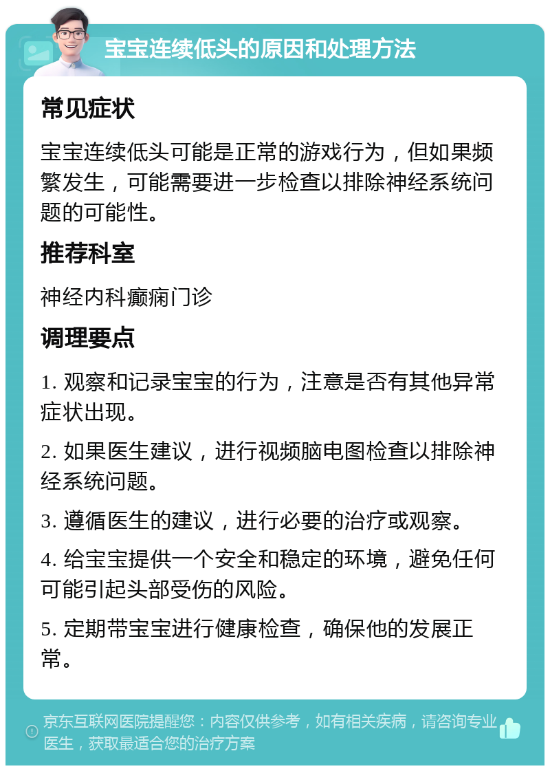 宝宝连续低头的原因和处理方法 常见症状 宝宝连续低头可能是正常的游戏行为，但如果频繁发生，可能需要进一步检查以排除神经系统问题的可能性。 推荐科室 神经内科癫痫门诊 调理要点 1. 观察和记录宝宝的行为，注意是否有其他异常症状出现。 2. 如果医生建议，进行视频脑电图检查以排除神经系统问题。 3. 遵循医生的建议，进行必要的治疗或观察。 4. 给宝宝提供一个安全和稳定的环境，避免任何可能引起头部受伤的风险。 5. 定期带宝宝进行健康检查，确保他的发展正常。