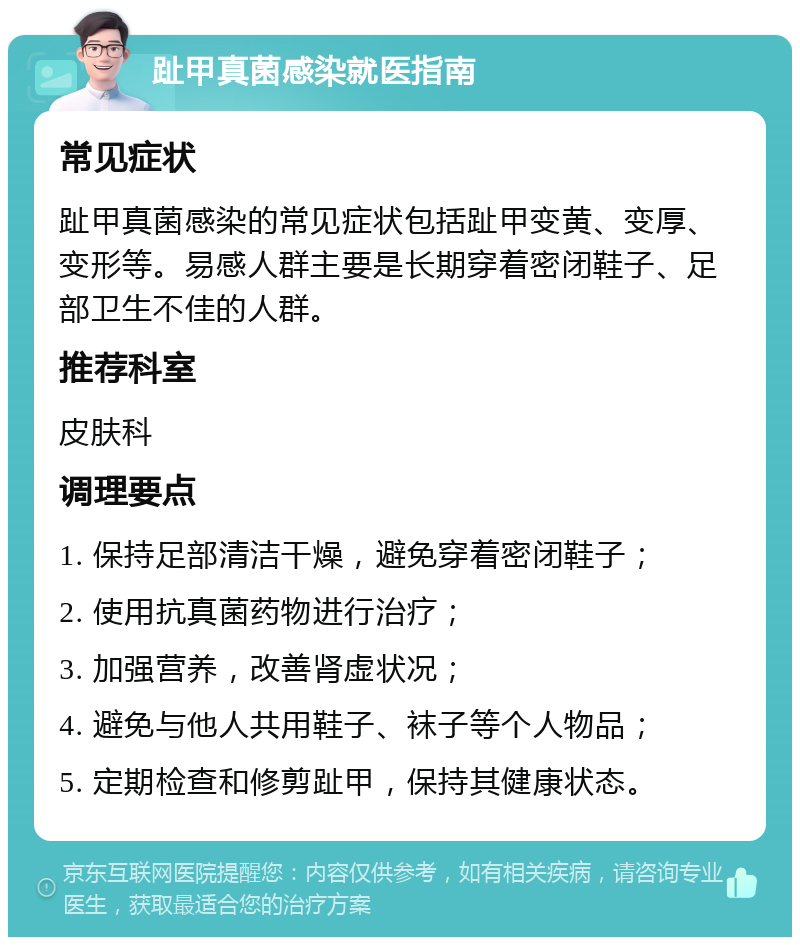 趾甲真菌感染就医指南 常见症状 趾甲真菌感染的常见症状包括趾甲变黄、变厚、变形等。易感人群主要是长期穿着密闭鞋子、足部卫生不佳的人群。 推荐科室 皮肤科 调理要点 1. 保持足部清洁干燥，避免穿着密闭鞋子； 2. 使用抗真菌药物进行治疗； 3. 加强营养，改善肾虚状况； 4. 避免与他人共用鞋子、袜子等个人物品； 5. 定期检查和修剪趾甲，保持其健康状态。